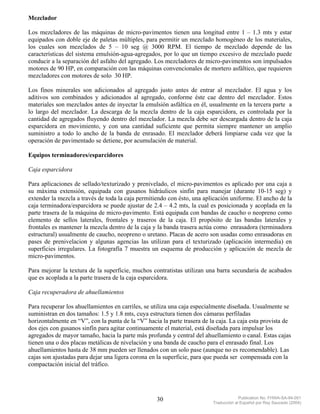 Mezclador

Los mezcladores de las máquinas de micro-pavimentos tienen una longitud entre 1 – 1.3 mts y estar
equipados con doble eje de paletas múltiples, para permitir un mezclado homogéneo de los materiales,
los cuales son mezclados de 5 – 10 seg @ 3000 RPM. El tiempo de mezclado depende de las
características del sistema emulsión-agua-agregados, por lo que un tiempo excesivo de mezclado puede
conducir a la separación del asfalto del agregado. Los mezcladores de micro-pavimentos son impulsados
motores de 90 HP, en comparación con las máquinas convencionales de mortero asfáltico, que requieren
mezcladores con motores de solo 30 HP.

Los finos minerales son adicionados al agregado justo antes de entrar al mezclador. El agua y los
aditivos son combinados y adicionados al agregado, conforme éste cae dentro del mezclador. Estos
materiales son mezclados antes de inyectar la emulsión asfáltica en él, usualmente en la tercera parte a
lo largo del mezclador. La descarga de la mezcla dentro de la caja esparcidora, es controlada por la
cantidad de agregados fluyendo dentro del mezclador. La mezcla debe ser descargada dentro de la caja
esparcidora en movimiento, y con una cantidad suficiente que permita siempre mantener un amplio
suministro a todo lo ancho de la banda de enrasado. El mezclador deberá limpiarse cada vez que la
operación de pavimentado se detiene, por acumulación de material.

Equipos terminadores/esparcidores

Caja esparcidora

Para aplicaciones de sellado/texturizado y prenivelado, el micro-pavimentos es aplicado por una caja a
su máxima extensión, equipada con gusanos hidráulicos sinfín para manejar (durante 10-15 seg) y
extender la mezcla a través de toda la caja permitiendo con ésto, una aplicación uniforme. El ancho de la
caja terminadora/esparcidora se puede ajustar de 2.4 – 4.2 mts, la cual es posicionada y acoplada en la
parte trasera de la máquina de micro-pavimento. Está equipada con bandas de caucho o neopreno como
elemento de sellos laterales, frontales y traseros de la caja. El propósito de las bandas laterales y
frontales es mantener la mezcla dentro de la caja y la banda trasera actúa como enrasadora (terminadora
estructural) usualmente de caucho, neopreno o uretano. Placas de acero son usadas como enrasadoras en
pases de prenivelacion y algunas agencias las utilizan para el texturizado (aplicación intermedia) en
superficies irregulares. La fotografía 7 muestra un esquema de producción y aplicación de mezcla de
micro-pavimentos.

Para mejorar la textura de la superficie, muchos contratistas utilizan una barra secundaria de acabados
que es acoplada a la parte trasera de la caja esparcidora.

Caja recuperadora de ahuellamientos

Para recuperar los ahuellamientos en carriles, se utiliza una caja especialmente diseñada. Usualmente se
suministran en dos tamaños: 1.5 y 1.8 mts, cuya estructura tienen dos cámaras perfiladas
horizontalmente en “V”, con la punta de la “V” hacia la parte trasera de la caja. La caja esta provista de
dos ejes con gusanos sinfín para agitar continuamente el material, está diseñada para impulsar los
agregados de mayor tamaño, hacia la parte más profunda y central del ahuellamiento o canal. Estas cajas
tienen una o dos placas metálicas de nivelación y una banda de caucho para el enrasado final. Los
ahuellamientos hasta de 38 mm pueden ser llenados con un solo pase (aunque no es recomendable). Las
cajas son ajustadas para dejar una ligera corona en la superficie, para que pueda ser compensada con la
compactación inicial del tráfico.




                                                   30                                  Publication No. FHWA-SA-94-051
                                                                          Traducción al Español por Ray Saucedo (2004)
 