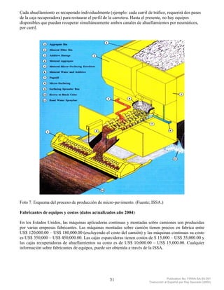 Cada ahuellamiento es recuperado individualmente (ejemplo: cada carril de tráfico, requerirá dos pases
de la caja recuperadora) para restaurar el perfil de la carretera. Hasta el presente, no hay equipos
disponibles que puedan recuperar simultáneamente ambos canales de ahuellamientos por neumáticos,
por carril.




Foto 7. Esquema del proceso de producción de micro-pavimento. (Fuente; ISSA.)

Fabricantes de equipos y costos (datos actualizados año 2004)

En los Estados Unidos, las máquinas aplicadoras continuas y montadas sobre camiones son producidas
por varias empresas fabricantes. Las máquinas montadas sobre camión tienen precios en fabrica entre
US$ 120,000.00 – US$ 180,000.00 (excluyendo el costo del camión) y las máquinas continuas su costo
es US$ 350,000 – US$ 450,000.00. Las cajas esparcidoras tienen costos de $ 15,000 – US$ 35,000.00 y
las cajas recuperadoras de ahuellamientos su costo es de US$ 10,000.00 – US$ 15,000.00. Cualquier
información sobre fabricantes de equipos, puede ser obtenida a través de la ISSA.




                                                  31                                 Publication No. FHWA-SA-94-051
                                                                        Traducción al Español por Ray Saucedo (2004)
 