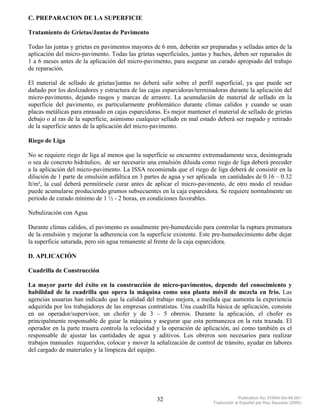 C. PREPARACION DE LA SUPERFICIE

Tratamiento de Grietas/Juntas de Pavimento

Todas las juntas y grietas en pavimentos mayores de 6 mm, deberán ser preparadas y selladas antes de la
aplicación del micro-pavimento. Todas las grietas superficiales, juntas y baches, deben ser reparados de
1 a 6 meses antes de la aplicación del micro-pavimento, para asegurar un curado apropiado del trabajo
de reparación.

El material de sellado de grietas/juntas no deberá salir sobre el perfil superficial, ya que puede ser
dañado por los deslizadores y estructura de las cajas esparcidoras/terminadoras durante la aplicación del
micro-pavimento, dejando rasgos y marcas de arrastre. La acumulación de material de sellado en la
superficie del pavimento, es particularmente problemático durante climas calidos y cuando se usan
placas metálicas para enrasado en cajas esparcidoras. Es mejor mantener el material de sellado de grietas
debajo o al ras de la superficie, asimismo cualquier sellado en mal estado deberá ser raspado y retirado
de la superficie antes de la aplicación del micro-pavimento.

Riego de Liga

No se requiere riego de liga al menos que la superficie se encuentre extremadamente seca, desintegrada
o sea de concreto hidráulico, de ser necesario una emulsión diluida como riego de liga deberá preceder
a la aplicación del micro-pavimento. La ISSA recomienda que el riego de liga deberá de consistir en la
dilución de 1 parte de emulsión asfáltica en 3 partes de agua y ser aplicada en cantidades de 0.16 – 0.32
lt/m², la cual deberá permitírsele curar antes de aplicar el micro-pavimento, de otro modo el residuo
puede acumularse produciendo grumos subsecuentes en la caja esparcidora. Se requiere normalmente un
periodo de curado mínimo de 1 ½ - 2 horas, en condiciones favorables.

Nebulización con Agua

Durante climas calidos, el pavimento es usualmente pre-humedecido para controlar la ruptura prematura
de la emulsión y mejorar la adherencia con la superficie existente. Este pre-humedecimiento debe dejar
la superficie saturada, pero sin agua remanente al frente de la caja esparcidora.

D. APLICACIÓN

Cuadrilla de Construcción

La mayor parte del éxito en la construcción de micro-pavimentos, depende del conocimiento y
habilidad de la cuadrilla que opera la máquina como una planta móvil de mezcla en frio. Las
agencias usuarias han indicado que la calidad del trabajo mejora, a medida que aumenta la experiencia
adquirida por los trabajadores de las empresas contratistas. Una cuadrilla básica de aplicación, consiste
en un operador/supervisor, un chofer y de 3 – 5 obreros. Durante la aplicación, el chofer es
principalmente responsable de guiar la máquina y asegurar que esta permanezca en la ruta trazada. El
operador en la parte trasera controla la velocidad y la operación de aplicación, así como también es el
responsable de ajustar las cantidades de agua y aditivos. Los obreros son necesarios para realizar
trabajos manuales requeridos, colocar y mover la señalización de control de tránsito, ayudar en labores
del cargado de materiales y la limpieza del equipo.




                                                   32                                 Publication No. FHWA-SA-94-051
                                                                         Traducción al Español por Ray Saucedo (2004)
 