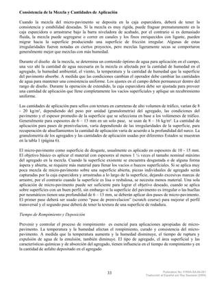 Consistencia de la Mezcla y Cantidades de Aplicación

Cuando la mezcla del micro-pavimento se deposita en la caja esparcidora, deberá de tener la
consistencia y estabilidad deseadas. Si la mezcla es muy rígida, puede fraguar prematuramente en la
caja esparcidora o arrastrarse bajo la barra niveladora de acabado, por el contrario si es demasiado
fluida, la mezcla puede segregarse o correr en canales y los finos enriquecidos con ligante, pueden
migrar hacia la superficie produciendo una superficie de fricción irregular. Algunas de estas
irregularidades fueron notadas en ciertos proyectos, pero mezclas ligeramente secas se comportaron
generalmente mejor que mezclas con más humedad.

Durante el diseño de la mezcla, se determina un contenido óptimo de agua para aplicación en el campo,
una vez ahí la cantidad de agua necesaria en la mezcla es afectada por la cantidad de humedad en el
agregado, la humedad ambiental, el viento, la temperatura y la cantidad de humedad que la superficie
del pavimento absorbe. A medida que las condiciones cambian el operador debe cambiar las cantidades
de agua para mantener una consistencia uniforme. Los ajustes en el campo deben permanecer dentro del
rango de diseño. Durante la operación de extendido, la caja esparcidora debe ser ajustada para proveer
una cantidad de aplicación que llene completamente los vacíos superficiales y aplique un recubrimiento
uniforme.

Las cantidades de aplicación para sellos con textura en carreteras de alto volumen de tráfico, varían de 8
- 20 kg/m², dependiendo del peso por unidad (granulometría) del agregado, las condiciones del
pavimento y el espesor promedio de la superficie que se selecciona en base a los volúmenes de tráfico.
Generalmente para espesores de 6 – 13 mm en un solo pase, se usan de 8 – 16 kg/m². La cantidad de
aplicación para pases de prenivelacion, varía dependiendo de las irregularidades de la superficie, para
recuperación de ahuellamientos la cantidad de aplicación varía de acuerdo a la profundidad del surco. La
granulometría de los agregados y las cantidades de aplicación usadas por diferentes Estados se muestran
en la tabla 1 (página 6).

El micro-pavimento como superficie de desgaste, usualmente es aplicado en espesores de 10 - 15 mm.
El objetivo básico es aplicar el material con espesores al menos 1 ¼ veces el tamaño nominal máximo
del agregado en la mezcla. Cuando la superficie existente se encuentra desgastada o de alguna forma
áspera y abierta, se requiere más material para llenar los vacíos o huecos superficiales. Si se aplica muy
poca mezcla de micro-pavimento sobre una superficie abierta, piezas individuales de agregado serán
capturadas por la caja esparcidora y arrastradas a lo largo de la superficie, dejando excesivas marcas de
arrastre, por el contrario cuando la superficie es lisa o resbalosa, se necesita menos material. Una sola
aplicación de micro-pavimento puede ser suficiente para lograr el objetivo deseado, cuando se aplica
sobre superficies con un buen perfil, sin embargo si la superficie del pavimento es irregular o las huellas
por neumáticos tienen una profundidad de 6 – 13 mm, se deberán aplicar dos pases de micro-pavimento.
El primer pase deberá ser usado como “pase de prenivelacion” (scratch course) para mejorar el perfil
transversal y el segundo pase deberá de tener la textura de una superficie de rodadura.

Tiempo de Rompimiento y Deposición

Prevenir y controlar el proceso de rompimiento es esencial para aplicaciones apropiadas de micro-
pavimento. La temperatura y la humedad afectan el rompimiento, curado y consistencia del micro-
pavimento. A medida que la temperatura aumenta y la humedad disminuye, el tiempo de ruptura y
expulsión de agua de la emulsión, también diminuye. El tipo de agregado, el área superficial y las
características químicas y de absorción del agregado, tienen influencia en el tiempo de rompimiento y en
la cantidad de asfalto depositado en el agregado




                                                    33                                  Publication No. FHWA-SA-94-051
                                                                           Traducción al Español por Ray Saucedo (2004)
 