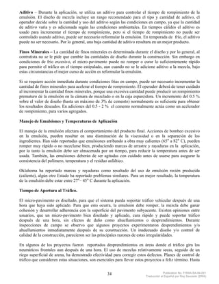 Aditivo – Durante la aplicación, se utiliza un aditivo para controlar el tiempo de rompimiento de la
emulsión. El diseño de mezcla incluye un rango recomendado para el tipo y cantidad de aditivo, el
operador decide sobre la cantidad y uso del aditivo según las condiciones en campo, ya que la cantidad
de aditivo varía y es adicionada según las condiciones ambientales. En tiempos cálidos el aditivo es
usado para incrementar el tiempo de rompimiento, pero si el tiempo de rompimiento no puede ser
controlado usando aditivo, puede ser necesario reformular la emulsión. En temporada de frío, el aditivo
puede no ser necesario. Por lo general, una baja cantidad de aditivo resultara en un mejor producto.

Finos Minerales – La cantidad de finos minerales es determinada durante el diseño y por lo general, al
contratista no se le pide que cambie las cantidades de diseño durante la construcción. Sin embargo en
condiciones de frio excesivo, el micro-pavimento puede no romper o curar lo suficientemente rápido
para permitir el tráfico en el tiempo estipulado, aun cuando no se le adicione aditivo a la mezcla, bajo
estas circunstancias el mejor curso de acción es reformular la emulsión.

Si se requiere acción inmediata durante condiciones frías en campo, puede ser necesario incrementar la
cantidad de finos minerales para acelerar el tiempo de rompimiento. El operador deberá de tener cuidado
al incrementar la cantidad finos minerales, porque una excesiva cantidad puede producir un rompimiento
prematuro de la emulsión en la cámara de mezclado o en la caja esparcidora. Un incremento del 0.5 %
sobre el valor de diseño (hasta un máximo de 3% de cemento) normalmente es suficiente para obtener
los resultados deseados. En adiciones del 0.5 - 2 % el cemento normalmente actúa como un acelerador
de rompimiento, para varios agregados.

Manejo de Emulsiones y Temperaturas de Aplicación

El manejo de la emulsión afectara el comportamiento del producto final. Acciones de bombeo excesivo
en la emulsión, pueden resultar en una disminución de la viscosidad o en la separación de los
ingredientes. Han sido reportadas que emulsiones arribando a obra muy calientes (65° a 82° C), pueden
romper muy rápido o no mezclarse bien, produciendo marcas de arrastre y rayaduras en la aplicación,
por lo tanto la emulsión debe ser almacenada por un tiempo, para reducir la temperatura antes de ser
usada. También, las emulsiones deberán de ser agitadas con cuidado antes de usarse para asegurar la
consistencia del polímero, temperatura y el residuo asfáltico.

Oklahoma ha reportado marcas y rayaduras como resultado del uso de emulsión recién producida
(caliente), algún otro Estado ha reportado problemas similares. Para un mejor resultado, la temperatura
de la emulsión debe estar entre 27°– 45° C durante la aplicación.

Tiempo de Apertura al Tráfico.

El micro-pavimento es diseñado, para que el sistema pueda soportar tráfico vehicular después de una
hora que haya sido aplicado. Para que esto ocurra, la emulsión debe romper, la mezcla debe ganar
cohesión y desarrollar adherencia con la superficie del pavimento subyacente. Existen opiniones entre
usuarios, que un micro-pavimento bien diseñado y aplicado, cura rápido y puede soportar tráfico
después de una hora, sin efectos de daño como ahuellamientos o desprendimientos. Durante
inspecciones de campo se observo que algunos proyectos experimentaron desprendimientos y/o
ahuellamientos inmediatamente después de su construcción. Un inadecuado diseño y/o control de
calidad de la construcción, parecieron ser las principales razones de estas irregularidades.

En algunos de los proyectos fueron reportados desprendimientos en áreas donde el tráfico gira los
neumáticos frontales aun después de una hora. El uso de mezclas relativamente secas, seguido de un
riego superficial de arena, ha demostrado efectividad para corregir estos defectos. Planes de control de
tráfico que consideren estas situaciones, son esenciales para llevar estos proyectos a feliz término. Hasta


                                                    34                                  Publication No. FHWA-SA-94-051
                                                                           Traducción al Español por Ray Saucedo (2004)
 
