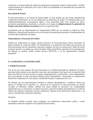 el presente no existen pruebas de campo para determinar exactamente cuando se debe permitir al tráfico
circular después de la aplicación, por lo que la ISSA está trabajando en el desarrollo de una prueba de
cohesión en campo.

Pase Inicial de Prueba

El micro-pavimentos es un sistema de curado rápido. Es muy posible que una mezcla diseñada bajo
condiciones de laboratorio, tal vez no trabaje bien en condiciones de campo. El resultado puede ser un
rompimiento/deposición excesivamente rápido o bien demasiado lento. Para asegurar un micro-
pavimento apropiadamente dosificado y colocado en el campo, es obligatoriamente la aplicación de
franjas como pases iniciales de prueba previas a la aplicación final.

Actualmente solo los Departamentos de Transportación (DOT por sus iniciales en Ingles) de Ohio,
Oklahoma y Pennsylvania requieren en uso de los pases de prueba para demostrar el comportamiento de
la mezcla bajo condiciones de campo.

Mantenimiento y Protección del Tráfico.

Durante las inspecciones en campo, muchos proyectos de micro-pavimentos fueron ejecutados sin
planes formales de control de tráfico. El mantenimiento y la protección del tráfico para proyectos de
micro-pavimentos son tan importantes como para cualquier otro tipo de construcción y deben de recibir
la misma atención. Los planes de control de tráfico deben desarrollarse siguiendo las recomendaciones
del Manual on Uniform Traffic Control Devices (MUTCD), o en los requerimientos Estatales
apropiados.



E. CALIDAD DE LA CONSTRUCCIÓN

1. Sellado/Texturizado

Uno de los usos más comunes del micro-pavimento es el sellado/texturizado de superficies. El micro-
pavimento debe resultar en una superficie suave pero anti-derrapante. Para lograr esto, la superficie final
debe estar libre de excesivas marcas de rayado, desprendimientos, ondulaciones y otras irregularidades
por lo que además, se exige una buena calidad en juntas longitudinales, transversales y en alineaciones
laterales de la aplicación, lo cual mejora la calidad del manejo y la apariencia de la vía.

No obstante que las especificaciones Estatales no definen adecuadamente o establecen límites que
afecten el acabado de la superficie, la mayoría de los proyectos de micro-pavimento que fueron
revisados en diferentes Estados, exhiben una buena calidad de ejecución. Las irregularidades
superficiales que se encontraron en algunos proyectos, parecieron deberse principalmente a la falta de
destreza de empresas contratistas con poca experiencia. Algunas de las deficiencias superficiales y sus
causas, serán descritas en párrafos siguientes.

Ondulado

El ondulado también conocido como corrugado, son ondulaciones transversales (valles y crestas
alternadas) a intervalos regulares en la superficie del pavimento.




                                                    35                                  Publication No. FHWA-SA-94-051
                                                                           Traducción al Español por Ray Saucedo (2004)
 