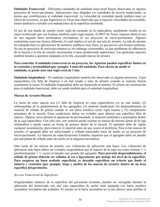 Ondulado Transversal – Diferentes cantidades de ondulado transversal fueron observados en algunos
proyectos de micro-pavimento. Aplicaciones muy delgadas y/o cantidades de mezcla inadecuadas, se
piensa que contribuyeron al ondulado transversal. La velocidad de extendido puede también tener un
efecto de la textura, ya que Ingenieros en Texas han observado que a mayores velocidades de extendido,
tienen tendencia a resultar con ondulaciones de la superficie terminada.

El uso de una banda de caucho como regla de enrasado en la esparcidora, usualmente resulta en un
mejor texturizado que con la placa metálica como regla rasante. El DOT de Texas, requiere ahora el uso
de una segunda barra terminadora (niveladora) en sus proyectos de micro-pavimentos. Algunos
contratistas usan una técnica diferente, lo cual implica el uso de una tela de arrastre. La tela de arrastre
ha trabajado bien en aplicaciones de morteros asfálticos muy finos, ya que provee una textura uniforme.
Su uso en proyectos de micro-pavimentos es sin embargo cuestionable, ya que problemas de adherencia
de la mezcla a la tela de arrastre incrementan el peso produciendo depresiones. Las partículas mayores
también tienden a quedarse atrapadas en la tela, causando marcas de arrastre.

Para controlar el ondulado transversal en un proyecto, las Agencias pueden especificar limites en
la extensión y profundidad (por ejemplo: 5 mm) del ondulado. Para efectos de medir el
ondulado, se puede usar una regla recta de 3 mts.

Ondulado longitudinal – El ondulado longitudinal también fue observado en algunos proyectos. Cajas
esparcidoras con falta de limpieza o en mal estado y telas de arrastre (cuando se usaron), fueron
usualmente la causa. El ondulado longitudinal debe ser mantenido al mínimo. El criterio de construcción
para el ondulado transversal, debe ser usado también para el ondulado longitudinal.

Marcas de Arrastre/Rayado

La razón de estas marcas son (1) falta de limpieza en cajas esparcidoras y/o en mal estado, (2)
sobremedidas en la granulometría de los agregados, (3) material insuficiente (4) desprendimiento de
material de sellado de grietas cuando se usa placa metálica como regla rasante y (5) rompimiento
prematuro de la mezcla. Estas condiciones deben ser evitadas, para obtener una superficie libre de
marcas. Algunas veces durante la operación de pavimentado, el material comenzara a acumularse dentro
de la caja esparcidora. Con solo esto, este material puede resultar en marcas de arrastre detrás de la caja
terminadora o puede caerse en forma de grumos dentro de la mezcla. El operador debe de vigilar
cualquier acumulación, para remover el material antes de que ocurra el problema. Para evitar marcas de
arrastre, el agregado debe ser seleccionado y cribado (tamizado) antes de usarlo en un proyecto de
micro-pavimento. La mayoría de especificaciones Estatales requieren que el agregado deba ser pasado
por una planta de cribado antes de usarlo en la máquina mezcladora.

Otra razón de las marcas de arrastre, son volúmenes de aplicación más bajos. Los volúmenes de
aplicación más bajos deben ser evitados, asegurándose que el espesor de la capa sea como mínimo 1 ¼
(preferentemente 1 ½ veces) el tamaño mas grande del agregado. Para prevenir desprendimientos, el
sellado de grietas deberán ser selladas al ras o ligeramente por debajo del nivel de la superficie.
Para asegurar un buen acabado superficial, es deseable especificar un criterio que limite el
número y extensión (por ejemplo; largo y ancho) de las marcas de arrastre dentro de un área
específica del pavimento.

Sección Transversal de Superficies

Irregularidades menores de la superficie del pavimento existente, pueden ser corregidas durante la
aplicación del texturizado con una caja esparcidora de ancho total equipada con barra metálica
secundaria niveladora (de acabado). El caucho en la barra secundaria no es tan efectivo para perfilar el


                                                    36                                  Publication No. FHWA-SA-94-051
                                                                           Traducción al Español por Ray Saucedo (2004)
 