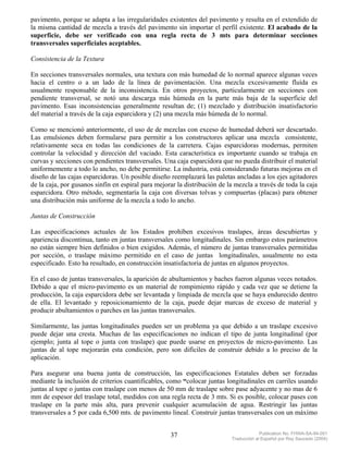 pavimento, porque se adapta a las irregularidades existentes del pavimento y resulta en el extendido de
la misma cantidad de mezcla a través del pavimento sin importar el perfil existente. El acabado de la
superficie, debe ser verificado con una regla recta de 3 mts para determinar secciones
transversales superficiales aceptables.

Consistencia de la Textura

En secciones transversales normales, una textura con más humedad de lo normal aparece algunas veces
hacia el centro o a un lado de la línea de pavimentación. Una mezcla excesivamente fluída es
usualmente responsable de la inconsistencia. En otros proyectos, particularmente en secciones con
pendiente transversal, se notó una descarga más húmeda en la parte más baja de la superficie del
pavimento. Esas inconsistencias generalmente resultan de; (1) mezclado y distribución insatisfactorio
del material a través de la caja esparcidora y (2) una mezcla más húmeda de lo normal.

Como se mencionó anteriormente, el uso de de mezclas con exceso de humedad deberá ser descartado.
Las emulsiones deben formularse para permitir a los constructores aplicar una mezcla consistente,
relativamente seca en todas las condiciones de la carretera. Cajas esparcidoras modernas, permiten
controlar la velocidad y dirección del vaciado. Esta característica es importante cuando se trabaja en
curvas y secciones con pendientes transversales. Una caja esparcidora que no pueda distribuir el material
uniformemente a todo lo ancho, no debe permitirse. La industria, está considerando futuras mejoras en el
diseño de las cajas esparcidoras. Un posible diseño reemplazará las paletas ancladas a los ejes agitadores
de la caja, por gusanos sinfín en espiral para mejorar la distribución de la mezcla a través de toda la caja
esparcidora. Otro método, segmentaría la caja con diversas tolvas y compuertas (placas) para obtener
una distribución más uniforme de la mezcla a todo lo ancho.

Juntas de Construcción

Las especificaciones actuales de los Estados prohíben excesivos traslapes, áreas descubiertas y
apariencia discontinua, tanto en juntas transversales como longitudinales. Sin embargo estos parámetros
no están siempre bien definidos o bien exigidos. Además, el número de juntas transversales permitidas
por sección, o traslape máximo permitido en el caso de juntas longitudinales, usualmente no esta
especificado. Esto ha resultado, en construcción insatisfactoria de juntas en algunos proyectos.

En el caso de juntas transversales, la aparición de abultamientos y baches fueron algunas veces notados.
Debido a que el micro-pavimento es un material de rompimiento rápido y cada vez que se detiene la
producción, la caja esparcidora debe ser levantada y limpiada de mezcla que se haya endurecido dentro
de ella. El levantado y reposicionamiento de la caja, puede dejar marcas de exceso de material y
producir abultamientos o parches en las juntas transversales.

Similarmente, las juntas longitudinales pueden ser un problema ya que debido a un traslape excesivo
puede dejar una cresta. Muchas de las especificaciones no indican el tipo de junta longitudinal (por
ejemplo; junta al tope o junta con traslape) que puede usarse en proyectos de micro-pavimento. Las
juntas de al tope mejorarán esta condición, pero son difíciles de construir debido a lo preciso de la
aplicación.

Para asegurar una buena junta de construcción, las especificaciones Estatales deben ser forzadas
mediante la inclusión de criterios cuantificables, como “colocar juntas longitudinales en carriles usando
juntas al tope o juntas con traslape con menos de 50 mm de traslape sobre pase adyacente y no mas de 6
mm de espesor del traslape total, medidos con una regla recta de 3 mts. Si es posible, colocar pases con
traslape en la parte más alta, para prevenir cualquier acumulación de agua. Restringir las juntas
transversales a 5 por cada 6,500 mts. de pavimento lineal. Construir juntas transversales con un máximo


                                                    37                                  Publication No. FHWA-SA-94-051
                                                                           Traducción al Español por Ray Saucedo (2004)
 