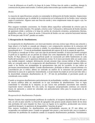 3 mm de diferencia en el perfil a lo largo de la junta. Utilizar tiras de cartón o metálicas, durante la
construcción de juntas transversales. Construir juntas transversales que resulten nítidas y uniformes”.

Bordes

La mayoría de especificaciones actuales no contemplan la delineación de bordes laterales. Inspecciones
en campo encontraron que la calidad de la construcción en la delineación de los bordes, tenía variación
según el constructor. Algunos usan una línea de cuerda y otros simplemente tratan de seguir a ojo, los
bordes existentes.

Para asegurar resultados consistentes, los Estados deben especificar uniformidad de criterios para la
alineación de bordes laterales. Por ejemplo, criterios como “colocación y delineación de bordes laterales
de apariencia nítida y uniforme a lo largo de carriles de circulación existentes, acotamientos (bermas,
hombrillos, orillas, etc.) y líneas de aceras. Colocación de bordes con una variación horizontal máxima
de 50 mm por cada 30 mts”, pueden ser usados.

2. Recuperación de Ahuellamientos.

La recuperación de ahuellamientos con micro-pavimentos será mas exitoso (que ofrezca una solución a
largo plazo) si la huella es causada por desgaste o por compactación mecánica de la estructura del
pavimento y/o si el pavimento existente es estable. La consolidación por los neumáticos esta limitada
generalmente de 6 – 13 mm de profundidad, dependiendo del espesor de la de la carpeta de superficie.
Si la huella es causada por la base o por una capa de pavimento inestable, el micro-pavimento corregirá
el perfil de la superficie por un periodo de tiempo mas corto dependiendo del tipo y severidad de la
huella. El flujo plástico en la capa superficial puede ser reconocido por doble hundimiento en cada
huella del neumático y por la apariencia dentada de crestas. Si el micro-pavimento debe ser usado como
una medida temporal, cualquier deformación elevada presente (tipo corona) debida al flujo plástico,
debe ser corregida antes de la recuperación del ahuellamiento. El micro-pavimento tampoco debe ser
usado si las huellas son acompañadas de agrietamientos tipo piel de cocodrilo, lo que indica un
pavimento estructuralmente dañado. Cuando ahuellamientos profundos se deben a razones distintas a la
consolidación por el tráfico, deberá ser realizado un análisis de la estructura del pavimento para
determinar la causa de su aparición. Generalmente, si el pavimento ha estado en servicio por diez años y
ha desarrollado solamente ahuellamientos de 10 – 20 mm de profundidad, el pavimento puede ser
considerado como estable.

Cuando se recuperan ahuellamientos particularmente de profundidades variables, el suministro adecuado
de mezcla asfáltica debe ser mantenido en la caja niveladora de ahuellamientos. Esto se logra
controlando la velocidad de la máquina, ya que surcos más profundos necesitarán más material,
requiriendo menor velocidad. Por esta razón, las maquinas autopropulsadas continuas con estación
trasera de operación y control de velocidad, son particularmente útiles para la recuperación de de
ahuellamientos.

Recuperación de Ahuellamientos Profundos

Muchos Estados han experimentado problemas de exudación, al recuperar ahuellamientos de 40 mm o
más, en solo un pase sencillo. La fracción de agregados más gruesos puede alojarse dentro de las áreas
más profundas del surco dejando los finos ricos en ligante en la superficie, produciendo una textura
superficial desigual y la apariencia de desagradables “manchas de grasa”.
Para mejores resultados, los ahuellamientos con profundidades mayores de 25 mm deben ser
recuperados con múltiples pases. Usando un agregado más grueso y una mezcla más, seca se ayudará a
solucionar los problemas de exudación cuando se recuperan ahuellamientos profundos. Normalmente


                                                   38                                 Publication No. FHWA-SA-94-051
                                                                         Traducción al Español por Ray Saucedo (2004)
 