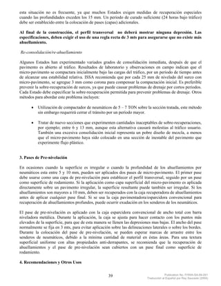 esta situación no es frecuente, ya que muchos Estados exigen medidas de recuperación especiales
cuando las profundidades exceden los 15 mm. Un periodo de curado suficiente (24 horas bajo tráfico)
debe ser establecido entre la colocación de pases (capas) adicionales.

Al final de la construcción, el perfil transversal no deberá mostrar ninguna depresión. Las
especificaciones, deben exigir el uso de una regla recta de 3 mts para asegurarse que no existe más
ahuellamiento.

Re-consolidación/re-ahuellamiento

Algunos Estados han experimentado variados grados de consolidación inmediata, después de que el
pavimento es abierto al tráfico. Resultados de laboratorio y observaciones en campo indican que el
micro-pavimento se compactara inicialmente bajo las cargas del tráfico, por un periodo de tiempo antes
de alcanzar una estabilidad relativa. ISSA recomienda que por cada 25 mm de nivelado del surco con
micro-pavimento, se agregue 3 mm como corona para compensar la compactación inicial. Es preferible
prevenir la sobre-recuperación de surcos, ya que puede causar problemas de drenaje por cortos periodos.
Cada Estado debe especificar la sobre-recuperación permitida para prevenir problemas de drenaje. Otros
métodos para abordar este problema incluyen:

      •   Utilización de compactador de neumáticos de 5 – 7 TON sobre la sección tratada, este método
          sin embargo requerirá cerrar el tránsito por un período mayor.

      •   Tratar de nuevo secciones que experimenten cantidades inaceptables de sobre-recuperaciones,
          por ejemplo; entre 6 y 13 mm, aunque esta alternativa causará molestias al tráfico usuario.
          También una excesiva consolidación inicial representa un pobre diseño de mezcla, a menos
          que el micro-pavimento haya sido colocado en una sección de inestable del pavimento que
          experimente flujo plástico.


3. Pases de Pre-nivelación

En ocasiones cuando la superficie es irregular o cuando la profundidad de los ahuellamientos por
neumáticos esta entre 5 y 10 mm, pueden ser aplicados dos pases de micro-pavimento. El primer pase
debe usarse como una capa de pre-nivelación para establecer el perfil transversal, seguido por un pase
como superficie de rodamiento. Si la aplicación como capa superficial del micro-pavimento es aplicada
directamente sobre un pavimento irregular, la superficie resultante puede también ser irregular. Si los
ahuellamientos son mayores a 10 mm, deben ser recuperados con la caja recuperadora de ahuellamientos
antes de aplicar cualquier pase final. Si se usa la caja pavimentadora/esparcidora convencional para
recuperación de ahuellamientos profundos, puede ocurrir exudación en los senderos de los neumáticos.

El pase de pre-nivelación es aplicado con la caja esparcidora convencional de ancho total con barra
niveladora metálica. Durante la aplicación, la caja se ajusta para hacer contacto con los puntos más
elevados de la superficie, para que de esta manera se llenen las depresiones mas bajas. El ancho del pase
normalmente se fija en 3 mts, para evitar aplicación sobre las delineaciones laterales o sobre los bordes.
Durante la colocación del pase de pre-nivelación, se pueden esperar marcas de arrastre entre los
senderos de neumáticos, debido a la mínima cantidad de material en éstas áreas. Para una textura
superficial uniforme con altas propiedades anti-derrapantes, se recomienda que la recuperación de
ahuellamientos y el pase de pre-nivelación sean cubiertos con un pase final como superficie de
rodamiento.

4. Recomendaciones y Otros Usos


                                                   39                                  Publication No. FHWA-SA-94-051
                                                                          Traducción al Español por Ray Saucedo (2004)
 