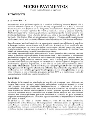 MICRO-PAVIMENTOS
                               (Técnica para rehabilitación de superficies)

INTRODUCCIÓN

A – ANTECEDENTES

El rendimiento de un pavimento depende de su condición estructural y funcional. Mientras que la
condición estructural depende de la capacidad de carga del pavimento y de la base, la condición
funcional describe cuan “buena” es una vía para permitir al usuario moverse desde un punto A hasta un
punto B bajo condiciones aceptables de confort y seguridad, a costos y velocidad aceptables.
Mantenimiento preventivo y técnicas de rehabilitación superficial que pueden preservar y mejorar éstas
condiciones funcionales, ofrecen soluciones de bajo costo inicial y mejoran el rendimiento total del
pavimento. Estas técnicas deben ser consideradas por Ingenieros y Gerentes cuando seleccionen una
estrategia para cumplir tanto con las necesidades presupuestarias, como con los criterios de rendimiento.

Generalmente con la aplicación de técnicas de mantenimiento preventivo y rehabilitación de superficies,
se logra poco o ningún incremento estructural. Por ello estas técnicas deben de ser consideradas solo
para aquellos pavimentos que posean capacidad de carga remanente, necesaria para soportar las cargas
de diseño vehicular. Casi todas las agencias de carreteras usan algún tipo de técnica de rehabilitación de
superficies, para mantener y extender la vida útil de sus pavimentos.
Una nueva y promisoria tecnología (micro-pavimentos) ha sido usada en los Estados Unidos como una
técnica de rehabilitación para pavimentos asfálticos desde 1980. El micro-pavimento es un sistema de
pavimentación compuesto por de emulsión asfáltica modificada con polímeros, agregados triturados,
finos minerales, agua y aditivos de control en campo. Cuando se diseña y aplica apropiadamente, ha
mostrado buenos resultados para mejorar las características de fricción superficial, recuperación de
ahuellamientos y pequeñas irregularidades, en vías tanto de alto como de bajo volumen de tráfico.
También ha sido usado como un sello superficial para corregir irregularidades tales como pérdida
de propiedades anti-derrapantes (alisamiento), oxidación y desprendimientos en pavimentos. Los
resultados han sido variables, pero generalmente apropiados para estas aplicaciones. El uso de
micro-pavimentos en vías pavimentadas con cemento portland (PCC) y en plataforma de puentes, ha
sido relativamente limitado pero usualmente satisfactorio.

B. OBJETIVO

La selección de la estrategia de rehabilitación de superficie más económica y más efectiva para un
proyecto dado, requiere comprender a profundidad las limitaciones, rendimientos y costos asociados a
cada estrategia viable de rehabilitación. Desafortunadamente, la información en referencia a
investigaciones y aplicaciones actuales, es a menudo escasa y las evaluaciones son incompletas. Por lo
tanto, la información necesaria no está disponible fácilmente a gerentes e ingenieros enfrentados con la
decisión de seleccionar la técnica de rehabilitación de superficies mas apropiada. Esto particularmente
verdadero para los micro-pavimentos, por lo cual aún después de 20 años de uso, pocos ingenieros e
inspectores entienden a profundidad los diversos aspectos del sistema, los requerimientos de materiales
y los diseños de mezcla.
El objetivo de este folleto es sintetizar información acerca del uso, diseño, construcción,
comportamiento, costo y limitaciones del micro-pavimento. Intentamos resumir las experiencias de
varios Estados y comunicar la información a las agencias de carreteras, para ser usada cuando se
considere el micro-pavimento como una técnica de rehabilitación para sus vías. Se efectuó una detallada
revisión de literatura conjuntamente con inspectores de campo, a numerosos proyectos existentes y en

                                                    4                                  Publication No. FHWA-SA-94-051
                                                                          Traducción al Español por Ray Saucedo (2004)
 
