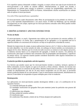 Si la superficie aparece demasiado oxidada o irregular, es mejor colocar una capa de pre-nivelación de
micro-pavimento o de asfalto en caliente (HMA). Alternativamente, se puede usar fresado o
escarificación en caliente para corregir la oxidación y corregir las irregularidades superficiales. Un
Departamento de Transportación (DOT) en Kansas, rutinariamente efectúa escarificación en caliente
antes de aplicar el micro-pavimento.

Uso sobre Fibras (geomembranas o geomallas)

El micro-pavimento usado directamente sobre fibras de pavimentación no ha probado ser efectivo, ya
que se han reportado desprendimientos a los pocos meses. El DOT de Oklahoma, que ha realizado
investigaciones en este campo, reporta que los micro-pavimentos colocados sobre fibras pueden resultar
en fallas inmediatas.


F. DISEÑOS ALTERNOS Y APECTOS CONSTRUCTIVOS

Niveles de Ruido

El micro-pavimento, es usual y ligeramente mas ruidoso que los pavimentos de concreto asfáltico. El
ruido puede deberse a la forma, tipo y granulometría de los agregados o a la rugosidad total de la
superficie debido a la consistencia de la mezcla o al flujo en la aplicación (velocidad de avance).

Durante las inspecciones de campo, en pocas aplicaciones (nuevas y de 2 a 3 años) se observaron niveles
de ruido objetables. Los niveles actuales de ruido, sin embargo no fueron medidos con instrumentos en
ninguno de los sitios. Mientras que los niveles de ruido excesivos se notaron en solo algunos proyectos,
la industria necesita fijarse en la composición del agregado, el diseño de mezcla y las prácticas de
construcción, para lograr un balance más consistente entre las propiedades anti-derrapantes y superficies
de manejo suaves. Las agencias usuarias pueden considerar desarrollos sobre algunos lineamientos en
referencia a niveles de ruido.

Exudación (perdida de propiedades anti-derrapantes)

Los factores que pueden causar que los micro-pavimentos tiendan a exudarse, incluyen; apertura al
tráfico anticipada, excesivo ligante y/o agua en la mezcla y climas calientes. Además, las mezclas mas
finas no deben usarse en carreteras de alto tráfico. Durante inspecciones de campo, se noto también que
cuando los ahuellamientos (de más de 30 mm) fueron recuperados con un solo pase, el pavimento
mostró exudación después de un corto período. Como lo mencionamos anteriormente, ahuellamientos de
más de 25 mm deben ser recuperados en pases múltiples para evitar la exudación.

Desintegración

Las aplicaciones de micro-pavimentos pueden desintegrarse debido a uno a la combinación de los
siguientes factores:
    (1) contenido deficiente de asfalto
    (2) cantidades insuficientes de agregados finos para mantener juntas las partículas mas gruesas del
        agregado
    (3) aplicaciones muy delgadas
    (4) baja calidad del cemento asfáltico
    (5) insuficiente agua
    (6) condiciones frías durante y dentro de las 24 horas después de la aplicación.



                                                   41                                 Publication No. FHWA-SA-94-051
                                                                         Traducción al Español por Ray Saucedo (2004)
 