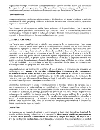 Inspecciones de campo y discusiones con representantes de agencias usuarias, indican que los casos de
desintegración del micro-pavimento han sido generalmente limitados. Algunas de las situaciones
especiales donde los micro-pavimentos pueden desintegrarse, son discutidas en la “Sección E”.

Desprendimientos.

Los desprendimientos pueden ser definidos como el debilitamiento o eventual pérdida de la adhesión
entre la superficie del agregado y el cemento asfáltico, en pavimentos en caliente o mezclas, usualmente
en presencia de humedad.

Generalmente, el micro-pavimento exhibe buena resistencia al desprendimiento. Con la excepción
donde muy pocas aplicaciones diseñadas con bajo control de calidad, se observaron desprendimientos
superficiales de películas de ligante o baches, en proyectos de micro-pavimentos fueron usualmente el
resultado de desprendimientos o fracturas en el pavimento subyacente.

G. ESPECIFICACIONES

Los Estados usan especificaciones y métodos para proyectos de micro-pavimentos. Hasta donde
concierne el diseño de mezcla, estas especificaciones imponen requerimientos para dos de los materiales
componentes: Agregado y Emulsión Asfáltica. No existen requerimientos específicos para otros
materiales como el agua, finos minerales y aditivos. La cantidad de finos minerales es generalmente
controlada por la granulometría. La cantidad y uso de agua y aditivo, son dejados al criterio del
constructor. Solo muy pocos Estados especifican algunos requerimientos para diseño de mezclas.
Cuando son especificadas, las pruebas siguen lineamientos ya sea de ISSA o de pruebas Marshall para
asfalto en caliente. Los actuales procedimientos de diseño de mezcla de la ISSA no son pruebas estándar
ASTM ni AASHTO y su repetibilidad no está bien establecida. Similarmente, los procedimientos
Marshall pueden no ser apropiados para mezclas en frío.

Las especificaciones de construcción se refieren al tipo de equipos y operaciones de colocación en
términos generales. La mayoría del control de calidad es dejado al contratista y a los representantes
de los laboratorios de diseño de mezcla o al proveedor de la emulsión. El éxito en la aplicación de
micro-pavimentos y su eventual comportamiento, es por lo tanto afectado por la experiencia del
constructor, que es no solo responsable por la operación de la aplicación, sino también por los ajustes en
las cantidades de algunos de los componentes de la mezcla.

El control de materiales por el Estado se limita usualmente al muestreo y pruebas del agregado y de la
mezcla, para asegurar su conformidad con las especificaciones. Pruebas de extracción se realizan en las
muestras de la mezcla, para verificar los porcentajes de cemento asfáltico y agregados. Los resultados de
las pruebas de extracción, sin embargo, pueden no ser precisos en cada caso, debido a la presencia de
polímeros en la emulsión. En algunos casos, la extracción de cemento asfáltico de la mezcla fue
encontrado considerablemente menor (hasta 1 ½ %) que el residual del cemento asfáltico original en la
mezcla. Un estudio reciente de ISSA identifica al Troxler (Densímetro nuclear, ASTM D 4125) y al
Soxhlet (Texas modificado 215F) como los métodos más apropiados para determinar el contenido de
ligante en sistemas de micro-pavimento.

Comentarios

La obtención de un producto de calidad y comportamiento a largo plazo depende de la calidad del
material, del buen diseño y de la calidad de la construcción. Mientras que posibles mejoramientos en
el área de diseño tomarán la coordinación de esfuerzos y tiempos más largos, las mejoras en el
área de construcción pueden efectuarse de inmediato. Una manera de asegurar productos de calidad,


                                                   42                                  Publication No. FHWA-SA-94-051
                                                                          Traducción al Español por Ray Saucedo (2004)
 