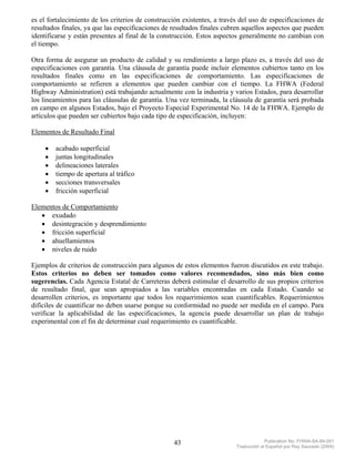 es el fortalecimiento de los criterios de construcción existentes, a través del uso de especificaciones de
resultados finales, ya que las especificaciones de resultados finales cubren aquellos aspectos que pueden
identificarse y están presentes al final de la construcción. Estos aspectos generalmente no cambian con
el tiempo.

Otra forma de asegurar un producto de calidad y su rendimiento a largo plazo es, a través del uso de
especificaciones con garantía. Una cláusula de garantía puede incluir elementos cubiertos tanto en los
resultados finales como en las especificaciones de comportamiento. Las especificaciones de
comportamiento se refieren a elementos que pueden cambiar con el tiempo. La FHWA (Federal
Highway Administration) está trabajando actualmente con la industria y varios Estados, para desarrollar
los lineamientos para las cláusulas de garantía. Una vez terminada, la cláusula de garantía será probada
en campo en algunos Estados, bajo el Proyecto Especial Experimental No. 14 de la FHWA. Ejemplo de
artículos que pueden ser cubiertos bajo cada tipo de especificación, incluyen:

Elementos de Resultado Final

     •   acabado superficial
     •   juntas longitudinales
     •   delineaciones laterales
     •   tiempo de apertura al tráfico
     •   secciones transversales
     •   fricción superficial

Elementos de Comportamiento
   • exudado
   • desintegración y desprendimiento
   • fricción superficial
   • ahuellamientos
   • niveles de ruido

Ejemplos de criterios de construcción para algunos de estos elementos fueron discutidos en este trabajo.
Estos criterios no deben ser tomados como valores recomendados, sino más bien como
sugerencias. Cada Agencia Estatal de Carreteras deberá estimular el desarrollo de sus propios criterios
de resultado final, que sean apropiados a las variables encontradas en cada Estado. Cuando se
desarrollen criterios, es importante que todos los requerimientos sean cuantificables. Requerimientos
difíciles de cuantificar no deben usarse porque su conformidad no puede ser medida en el campo. Para
verificar la aplicabilidad de las especificaciones, la agencia puede desarrollar un plan de trabajo
experimental con el fin de determinar cual requerimiento es cuantificable.




                                                   43                                  Publication No. FHWA-SA-94-051
                                                                          Traducción al Español por Ray Saucedo (2004)
 