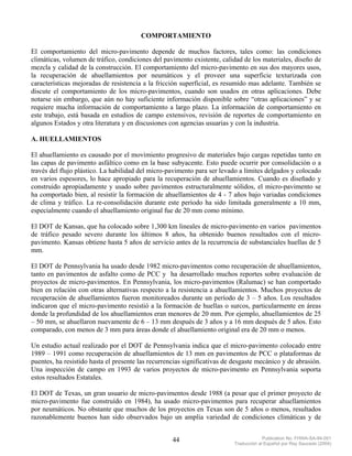 COMPORTAMIENTO

El comportamiento del micro-pavimento depende de muchos factores, tales como: las condiciones
climáticas, volumen de tráfico, condiciones del pavimento existente, calidad de los materiales, diseño de
mezcla y calidad de la construcción. El comportamiento del micro-pavimento en sus dos mayores usos,
la recuperación de ahuellamientos por neumáticos y el proveer una superficie texturizada con
características mejoradas de resistencia a la fricción superficial, es resumido mas adelante. También se
discute el comportamiento de los micro-pavimentos, cuando son usados en otras aplicaciones. Debe
notarse sin embargo, que aún no hay suficiente información disponible sobre “otras aplicaciones” y se
requiere mucha información de comportamiento a largo plazo. La información de comportamiento en
este trabajo, está basada en estudios de campo extensivos, revisión de reportes de comportamiento en
algunos Estados y otra literatura y en discusiones con agencias usuarias y con la industria.

A. HUELLAMIENTOS

El ahuellamiento es causado por el movimiento progresivo de materiales bajo cargas repetidas tanto en
las capas de pavimento asfáltico como en la base subyacente. Esto puede ocurrir por consolidación o a
través del flujo plástico. La habilidad del micro-pavimento para ser levado a límites delgados y colocado
en varios espesores, lo hace apropiado para la recuperación de ahuellamientos. Cuando es diseñado y
construido apropiadamente y usado sobre pavimentos estructuralmente sólidos, el micro-pavimento se
ha comportado bien, al resistir la formación de ahuellamientos de 4 - 7 años bajo variadas condiciones
de clima y tráfico. La re-consolidación durante este período ha sido limitada generalmente a 10 mm,
especialmente cuando el ahuellamiento original fue de 20 mm como mínimo.

El DOT de Kansas, que ha colocado sobre 1,300 km lineales de micro-pavimento en varios pavimentos
de tráfico pesado severo durante los últimos 8 años, ha obtenido buenos resultados con el micro-
pavimento. Kansas obtiene hasta 5 años de servicio antes de la recurrencia de substanciales huellas de 5
mm.

El DOT de Pennsylvania ha usado desde 1982 micro-pavimentos como recuperación de ahuellamientos,
tanto en pavimentos de asfalto como de PCC y ha desarrollado muchos reportes sobre evaluación de
proyectos de micro-pavimentos. En Pennsylvania, los micro-pavimentos (Ralumac) se han comportado
bien en relación con otras alternativas respecto a la resistencia a ahuellamientos. Muchos proyectos de
recuperación de ahuellamientos fueron monitoreados durante un período de 3 – 5 años. Los resultados
indicaron que el micro-pavimento resistió a la formación de huellas o surcos, particularmente en áreas
donde la profundidad de los ahuellamientos eran menores de 20 mm. Por ejemplo, ahuellamientos de 25
– 50 mm, se ahuellaron nuevamente de 6 – 13 mm después de 3 años y a 16 mm después de 5 años. Esto
comparado, con menos de 3 mm para áreas donde el ahuellamiento original era de 20 mm o menos.

Un estudio actual realizado por el DOT de Pennsylvania indica que el micro-pavimento colocado entre
1989 – 1991 como recuperación de ahuellamientos de 13 mm en pavimentos de PCC o plataformas de
puentes, ha resistido hasta el presente las recurrencias significativas de desgaste mecánico y de abrasión.
Una inspección de campo en 1993 de varios proyectos de micro-pavimento en Pennsylvania soporta
estos resultados Estatales.

El DOT de Texas, un gran usuario de micro-pavimentos desde 1988 (a pesar que el primer proyecto de
micro-pavimento fue construído en 1984), ha usado micro-pavimentos para recuperar ahuellamientos
por neumáticos. No obstante que muchos de los proyectos en Texas son de 5 años o menos, resultados
razonablemente buenos han sido observados bajo un amplia variedad de condiciones climáticas y de


                                                    44                                  Publication No. FHWA-SA-94-051
                                                                           Traducción al Español por Ray Saucedo (2004)
 