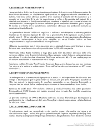 B. RESISTENCIA ANTI-DERRAPANTE

Las características de fricción de un pavimento dependen tanto de la micro como de la macro-textura. La
micro-textura se refiere a las características superficiales de los agregados más finos contenidos en el
material. Una micro-textura adecuada establece áreas efectivas de contacto entre los neumáticos y el
agregado en la superficie de la vía. La macro-textura se refiere a la rugosidad del material de la
superficie que promueve el drenaje masivo del agua a través de la superficie para proveer la interacción
con el neumático. Muchas agencias usuarias consideran que un numero anti-derrapante igual o mayor a
40, medido a 65 km/hr provee características superficiales adecuadas para condiciones normales de
manejo en pavimento húmedo.

La experiencia en Estados Unidos con respecto a la resistencia anti-derrapante ha sido muy positiva.
Mientras que los números dependen del tipo y de la granulometría de los agregados usados, números
iniciales entre 40 – 50 has sido relativamente comunes en proyectos de micro-pavimentos. Resultados de
la resistencia anti-derrapante a largo plazo recogidos por varios Estados, indican un buen
comportamiento a lo largo de toda la vida del micro-pavimento.

Oklahoma ha encontrado que el micro-pavimento provee adecuada fricción superficial por lo menos
durante 4 años con volúmenes de tráfico promedio hasta 70,000 vehículos por día.

Pennsylvania indica buena resistencia a largo plazo para micro-pavimentos colocados tanto sobre
pavimento asfáltico como de concreto hidráulico. Datos recogidos hasta 5.5 años en varias carreteras de
alto volumen de tráfico han dado números de fricción que varían entre 40 – 50 y en muchos proyectos
los números mencionados se incrementaron con el tiempo.

Experiencia en Ohio, Virginia, West Virginia, Tennessee, Texas y otros Estados han sido muy positivas.
Con respecto a la resistencia anti-derrapante, Texas califica los micro-pavimentos con un 4.25 en una
escala de 0 – 5.

C. DESINTEGRACION/DESPRENDIMIENTO

La desintegración es la separación del agregado de la mezcla. El micro-pavimento ha sido usado para
corregir la desintegración por un gran número de Estados, con gran éxito. Un proyecto ejecutado en
Ohio para corregir la desintegración de superficies desgastadas en una Autopista Interestatal, se
comporto bien por más de 5 años, muchos otro proyectos mas se han comportado en forma similar.

Tennessee ha usado desde 1989 morteros asfálticos y micro-pavimentos para cubrir pavimentos
desintegrados de OGFC (carpetas con mezclas abiertas), estos proyectos han exhibido generalmente
buen comportamiento.

Un proyecto construído en 1990 en Oklahoma sobre una vía muy deteriorada por desintegración y
ahuellamientos, fue evaluado después de 3 años. No se observo desintegración alguna y el ahuellamiento
fue inferior a 10 mm.

D. SELLADO/PERFILADO DE GRIETAS

El agrietamiento puede ser caracterizado en dos grandes grupos: relacionados con cargas y no
relacionados con cargas. La clase principal de agrietamientos por carga son las grietas por fatiga y las de
carencia de carga es el agrietamiento por bajas temperaturas. El agrietamiento puede describirse también



                                                    46                                  Publication No. FHWA-SA-94-051
                                                                           Traducción al Español por Ray Saucedo (2004)
 
