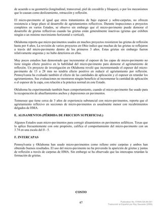 de acuerdo a su geometría (longitudinal, transversal, piel de cocodrilo y bloques), o por los mecanismos
que lo causan como deslizamiento, retracción y reflexión.

El micro-pavimento al igual que otros tratamientos de bajo espesor y sobre-carpetas, no ofrecen
resistencia a largo plazo al desarrollo de agrietamientos reflectivos. Durante inspecciones a proyectos
completos en varios Estados, se observo sin embargo que el micro-pavimento puede demorar el
desarrollo de grietas reflectivas cuando las grietas están generalmente inactivas (grietas que exhiben
ningún o un mínimo movimiento horizontal o vertical).

Oklahoma reporta que micro-pavimentos usados en muchos proyectos resistieron las grietas de reflexión
hasta por 4 años. La revisión de varios proyectos en Ohio indico que muchas de las grietas se reflejaron
a través del micro-pavimento dentro de los primeros 3 años. Estas grietas sin embargo fueron
relativamente angostas y no hubo deterioros en ellas.

Muy pocos estudios han demostrado que incrementar el espesor de las capas de micro-pavimento no
tiene ningún efecto positivo en la habilidad del micro-pavimento para demorar el agrietamiento de
reflexión. Un proyecto de investigación en Oklahoma reveló que incrementando el espesor del micro-
pavimento de 13 a 28 mm no tendría efecto positivo en reducir el agrietamiento por reflexión.
Pennsylvania ha evaluado también el efecto de las cantidades de aplicación y el espesor en retardar los
agrietamientos. Sus evaluaciones no mostraron ningún beneficio al incrementar la cantidad de aplicación
o el espesor de la capa, con relación a la práctica normal en este Estado.

Oklahoma ha experimentado también buen comportamiento, cuando el micro-pavimento fue usado para
la recuperación de ahuellamientos anchos y depresiones en pavimentos.

Tennessee que tiene cerca de 3 años de experiencia substancial con micro-pavimentos, reporta que el
agrietamiento reflexivo en secciones de micro-pavimentos es usualmente menor con recubrimientos
delgados de HMA.

E. ALISAMENTOS (PÉRDIDA DE FRICCION SUPERFICIAL)

Algunos Estados usan micro-pavimentos para corregir alisamientos en pavimentos asfálticos. Texas que
lo aplica frecuentemente con este propósito, califica el comportamiento del micro-pavimento con un
3.74 en una escala del 0 - 5.

F. INTERCAPAS

Pennsylvania y Oklahoma han usado micro-pavimentos como relleno entre carpetas y ambos han
obtenido buenos resultados. El uso del micro-pavimento no ha prevenido la aparición de grietas y juntas
de reflexión a través de carpetas de HMA. Sin embargo se ha observado que las intercapas retardan la
formación de grietas.




                                               COSTO


                                                  47                                 Publication No. FHWA-SA-94-051
                                                                        Traducción al Español por Ray Saucedo (2004)
 