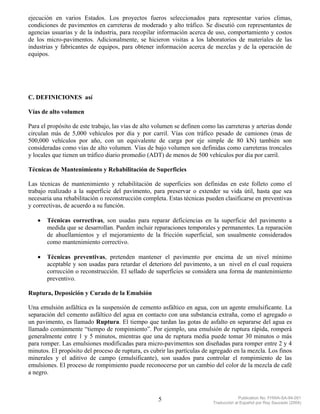 ejecución en varios Estados. Los proyectos fueros seleccionados para representar varios climas,
condiciones de pavimentos en carreteras de moderado y alto tráfico. Se discutió con representantes de
agencias usuarias y de la industria, para recopilar información acerca de uso, comportamiento y costos
de los micro-pavimentos. Adicionalmente, se hicieron visitas a los laboratorios de materiales de las
industrias y fabricantes de equipos, para obtener información acerca de mezclas y de la operación de
equipos.




C. DEFINICIONES así

Vías de alto volumen

Para el propósito de este trabajo, las vías de alto volumen se definen como las carreteras y arterias donde
circulan más de 5,000 vehículos por día y por carril. Vías con tráfico pesado de camiones (mas de
500,000 vehículos por año, con un equivalente de carga por eje simple de 80 kN) también son
consideradas como vías de alto volumen. Vías de bajo volumen son definidas como carreteras troncales
y locales que tienen un tráfico diario promedio (ADT) de menos de 500 vehículos por día por carril.

Técnicas de Mantenimiento y Rehabilitación de Superficies

Las técnicas de mantenimiento y rehabilitación de superficies son definidas en este folleto como el
trabajo realizado a la superficie del pavimento, para preservar o extender su vida útil, hasta que sea
necesaria una rehabilitación o reconstrucción completa. Estas técnicas pueden clasificarse en preventivas
y correctivas, de acuerdo a su función.

   •   Técnicas correctivas, son usadas para reparar deficiencias en la superficie del pavimento a
       medida que se desarrollan. Pueden incluir reparaciones temporales y permanentes. La reparación
       de ahuellamientos y el mejoramiento de la fricción superficial, son usualmente considerados
       como mantenimiento correctivo.

   •   Técnicas preventivas, pretenden mantener el pavimento por encima de un nivel mínimo
       aceptable y son usadas para retardar el deterioro del pavimento, a un nivel en el cual requiera
       corrección o reconstrucción. El sellado de superficies se considera una forma de mantenimiento
       preventivo.

Ruptura, Deposición y Curado de la Emulsión

Una emulsión asfáltica es la suspensión de cemento asfáltico en agua, con un agente emulsificante. La
separación del cemento asfáltico del agua en contacto con una substancia extraña, como el agregado o
un pavimento, es llamado Ruptura. El tiempo que tardan las gotas de asfalto en separarse del agua es
llamado comúnmente “tiempo de rompimiento”. Por ejemplo, una emulsión de ruptura rápida, romperá
generalmente entre 1 y 5 minutos, mientras que una de ruptura media puede tomar 30 minutos o más
para romper. Las emulsiones modificadas para micro-pavimentos son diseñadas para romper entre 2 y 4
minutos. El propósito del proceso de ruptura, es cubrir las partículas de agregado en la mezcla. Los finos
minerales y el aditivo de campo (emulsificante), son usados para controlar el rompimiento de las
emulsiones. El proceso de rompimiento puede reconocerse por un cambio del color de la mezcla de café
a negro.



                                                    5                                   Publication No. FHWA-SA-94-051
                                                                           Traducción al Español por Ray Saucedo (2004)
 