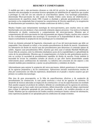 RESUMEN Y COMENTARIOS
A medida que más y más pavimentos alcanzan su vida útil de servicio, las agencias de carreteras se
muestran más preocupadas en encontrar técnicas apropiadas de rehabilitación de superficies que ayuden
a prolongar su vida útil con una relación en costo-beneficio óptima. Una tecnología prometedora,
denominada Micro-pavimento ha sido usada en Estados Unidos como técnica de rehabilitación y
mantenimiento de superficies desde 1980. Cuando es diseñada y aplicada apropiadamente, el micro-
pavimento se ha comportado bien al mejorar las características de fricción superficial y la recuperación
de ahuellamientos por neumáticos, bajo variadas condiciones de tráfico y clima.

Muchos Estados usan rutinariamente tecnología de micro-pavimentos, pero muchos otros no están
familiarizados con este producto o han construido solamente algunos proyectos. Una razón es la dispersa
información en diseño, construcción y comportamiento del micro-pavimento. Mientras que el
comportamiento del micro-pavimento ha sido documentado por algunos Estados, muchos otros usuarios
no has evaluado/documentado ésta tecnología. El incremento en la disponibilidad de datos, se espera
mejore eventualmente la aceptación de ésta tecnología por la comunidad vial.

Existe un elemento principal de Ingeniería, relacionado con el uso del micro-pavimento que debe ser
emprendido. Este elemento se refiere, a los actuales procedimientos de diseño de mezcla. Actualmente,
los laboratorios de diseño de mezcla usan dos procedimientos para determinar el contenido óptimo de
asfalto. Algunos usan procedimientos ISSA, mientras que otros usan el método Marshall Modificado.
Existe falta de consenso, entre los diferentes diseñadores acerca de la respetabilidad y/o aplicabilidad de
varios de los procedimiento. Mientras que el comportamiento a la fecha ha sido generalmente positivo,
esto no excluye la necesidad de procedimientos repetibles de diseño de mezclas. Existe también la
necesidad de revisar los estándares actuales de mezcla ya que ellos fueron desarrollados usando
relativamente pocas combinaciones de materiales. La industria está consciente de este aspecto y esta
tomando medidas para estandarizar y ajustar sus procedimientos y estándares de diseño.

Adicionalmente para mejorar la aceptación del micro-pavimento, deberá garantizarse el entrenamiento
de las agencias propietarias y de los constructores. Aplicaciones iniciales insatisfactorias muchas de
ellas por constructoras con falta de experiencia, desanimaron en el pasado a muchos usuarios que por
primera vez usaban ésta tecnología.

Otra área de gran preocupación, es la falta de especificaciones efectivas y de aceptación de
procedimientos de construcción, la cual puede resolverse a nivel de las agencias de carreteras. El
desarrollo de técnicas adecuadas en inspección de construcción o el uso de especificaciones de resultado
final, pueden asegurar un producto de calidad y deberán ser consideradas por las agencias de carreteras.
Cada agencia que no haya usado micro-pavimentos, deberá desarrollar un plan de trabajo experimental
para evaluar la aplicación apropiada de esta tecnología, de acuerdo a las variables presentes en ese
Estado. Mientras que las experiencias de Estados usuarios constituyen fuentes valiosas de información,
estas experiencias pueden no ser apropiadas para las condiciones de campo existentes.




                                                    50                                  Publication No. FHWA-SA-94-051
                                                                           Traducción al Español por Ray Saucedo (2004)
 
