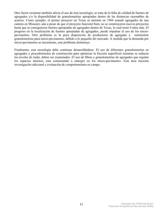 Otro factor existente también afecta el uso de ésta tecnología, se trata de la falta de calidad de fuentes de
agregados y/o la disponibilidad de granulometrías apropiadas dentro de las distancias razonables de
acarreo. Como ejemplo, el primer proyecto en Texas se terminó en 1984 usando agregados de una
cantera en Missouri, aún a pesar de que el proyecto funcionó bien, no se construyeron nuevos proyectos
hasta que se consiguieron fuentes apropiadas de agregados dentro de Texas, lo cual tomó 4 años más. El
progreso en la localización de fuentes apropiadas de agregados, puede impulsar el uso de los micro-
pavimentos. Otro problema es la poca disposición de productores de agregado a suministrar
granulometrías para micro-pavimentos, debido a lo pequeño del mercado. A medida que la demanda por
micro-pavimentos se incremente, este problema disminuye.

Finalmente, esta tecnología debe continuar desarrollándose. El uso de diferentes granulometrías en
agregados y procedimientos de construcción para optimizar la fricción superficial mientras se reducen
los niveles de ruido, deben ser examinados. El uso de fibras y granulometrías de agregados que regulan
los espacios internos, esta comenzando a emerger en los micro-pavimentos. Esta área necesita
investigación adicional y evaluación de comportamiento en campo.




                                                     51                                  Publication No. FHWA-SA-94-051
                                                                            Traducción al Español por Ray Saucedo (2004)
 