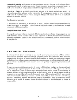 Tiempo de deposición, en el contexto del micro-pavimento se refiere al tiempo en el cual, agua clara es
expulsada de la mezcla al aplicársele presión. En este momento, la mezcla es resistente al agua y no
puede ser re-mezclada. El tiempo de deposición del micro-pavimento esta en aprox. 20 minutos.

Proceso de curado, es la eliminación completa del agua de la mezcla emulsificada debido a la
evaporación, expulsión química, presión o absorción de los agregados. Aunque el micro-pavimento
puede tomar de 7 a 14 días para su curado, la mayoría del agua en la mezcla (90- 97 %) es desplazada
dentro de las primeras 24 horas.

Cubrimiento del agregado

El cubrimiento del agregado es un proceso que se inicia y continua progresivamente a medida que la
mezcla rompe, entra en deposición y cura. Al final del proceso de curado, el cubrimiento del agregado
con cemento asfáltico es completo.

Tiempo de apertura al tráfico

El tiempo de apertura al tráfico en el contexto del micro-pavimento, se refiere al tiempo después del cual
puede permitirse circular al tráfico sobre la nueva superficie, sin dañarla. Las aplicaciones de micro-
pavimento en espesores hasta de 13 mm están diseñadas para aceptar tráfico dentro de una hora después
de su aplicación.




D. DESCRIPCIONES, USOS E HISTORIA

El micro-pavimento (micro-surfacing) es una mezcla compuesta por emulsión asfáltica catiónica
modificada con polímeros (tipo quick-setting), agregados pétreos 100 % triturados, finos minerales,
agua y aditivos de control de ruptura en campo. Como material de finos se usa generalmente cemento
portland tipo I; sin embargo muchos materiales inertes pueden usarse. La cal hidratada ha sido usada en
algunos sistemas. El aditivo de control en campo se usa para ajustar el tiempo de rompimiento durante la
aplicación.

El micro-pavimento es básicamente un tipo de mortero asfáltico (slurry seal) con un ligante modificado
con polímeros que requiere agregados de alta calidad. Aunque el mortero asfáltico puede ser colocado
solo en espesores 1 ½ veces el tamaño mayor del agregado en la mezcla (debido al alto contenido de
cemento asfáltico), el micro-pavimento puede ser colocado en capas de mayor espesor, debido al
incremento en la estabilidad de la mezcla. Comparado con el asfalto en caliente (HMA), que se trabaja
solamente cuando esta caliente y se endurece a medida que se enfría, el micro-pavimento es mezclado y
aplicado e temperatura ambiente. La emulsión rompe y se endurece a través de un proceso electro-
químico y por la perdida de agua del sistema. El micro-pavimento es también llamado un sistema de
mezcla en frío.




                                                    6                                  Publication No. FHWA-SA-94-051
                                                                          Traducción al Español por Ray Saucedo (2004)
 
