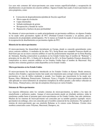 Los usos más comunes del micro-pavimento son como textura superficial/sellado y recuperación de
ahuellamientos en pavimentos de concreto asfáltico. Algunos Estados han usado el micro-pavimento con
otros propósitos, como:


     • Corrección de desprendimientos/pérdida de fricción superficial
      • Micro-capas de nivelación
      • Capas intermedias
      • Sellado/calafateado de grietas
      • Recuperación y llenado de vacíos
      • Reparación y bacheos de poca profundidad

No obstante el micro-pavimento es usado principalmente en pavimentos asfálticos, en algunos Estados
se ha usado sobre pavimentos rígidos de PCC (Portland Cement Concrete) y en puentes, para la
restauración de propiedades antiderrapantes. Por lo menos un Estado ha usado el micro-pavimento para
la recuperación de ahuellamientos en pavimentos rígidos de PCC.

Historia de los micro-pavimentos

El micro-pavimento fue desarrollado inicialmente en Europa, donde es conocido generalmente como
micro concreto asfáltico. A mediados de los años 70’s, Screg Route una compañía Francesa diseñó un
Seal-Gum que era un micro concreto asfáltico el cual fue posteriormente mejorado por la firma Raschig
de Alemania. Raschig comercializó su producto en los Estado Unidos bajo el nombre de “Ralumac” a
principios de los años 80’s. A finales de la década de los 80’s, la firma Española Elsamex desarrollo y
comercializo su micro concreto asfáltico en los Estados Unidos bajo el nombre de Macroseal. Hoy
muchos otros sistemas genéricos están disponibles en los Estado Unidos.

Micro-pavimentos en los Estado Unidos

El micro-pavimento fue inicialmente introducido en los Estados Unidos en Kansas. Desde entonces,
muchos otros Estados y agencias locales han usado este tratamiento para corregir ciertas condiciones de
pavimentos en vías de tráfico moderado y pesado. Los Estados que mayormente lo ha usado son:
Kansas, Ohio, Oklahoma, Pennsylvania, Tennessee, Texas y Virginia. El micro-pavimento también ha
sido aplicado en varios kilómetros de autopistas (turnpikes) de tráfico pesado y alto tráfico vehicular en
New Jersey, Pennsylvania y otro tipo de autopistas (freeways) en varios Estados.

Sistemas de Micro-pavimentos

Las mayores diferencias entre los variados sistemas de micro-pavimentos, se deben a los tipos de
emulsificante y polímeros usados. Aunque el micro-pavimento puede ser diseñado aniónico, todas la
emulsiones usadas hasta el presente para micro-pavimentos en los Estado Unidos, han sido catiónicas.
Muchos de los sistemas de micro-pavimento son conocidos por su nombre genérico (ejemplo: micro-
pavimento) sin embargo, otros son conocidos por el nombre comercial de las emulsiones. Por ejemplo el
sistema de micro-pavimento que usa emulsión Ralumac se le conoce como Ralumac. Existen otros
nombres comerciales como: Polymac, Macroseal, Durapave, etc.




                                                    7                                  Publication No. FHWA-SA-94-051
                                                                          Traducción al Español por Ray Saucedo (2004)
 