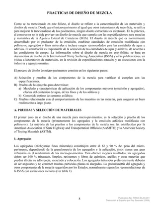 PRACTICAS DE DISEÑO DE MEZCLA

Como se ha mencionado en este folleto, el diseño se refiere a la caracterización de los materiales y
diseños de mezcla. Desde que el micro-pavimento al igual que otros tratamientos de superficie, se utiliza
para mejorar la funcionalidad de los pavimentos, ningún diseño estructural es efectuado. En la práctica,
al constructor se le pide proveer un diseño de mezcla que cumpla con las especificaciones para mezclas
y materiales de la Agencia Estatal de Carreteras (SHA). El diseño de mezcla que es normalmente
desarrollado por el productor de la emulsión, establece cantidades de emulsión modificada con
polímeros, agregados y finos minerales e incluye rangos recomendados para las cantidades de agua y
aditivos. El constructor es responsable de la selección de las cantidades de agua y aditivos, de acuerdo a
las condiciones de campo. La información sobre el diseño de mezcla en este folleto, se basa en
documentos de diseño de la International Slurry Surfacing Association (ISSA) y otras publicaciones, en
visitas a laboratorios de materiales, en la revisión de especificaciones estatales y en discusiones con la
industria y agencia usuarias.

El proceso de diseño de micro-pavimentos consiste en los siguientes pasos:

A) Selección y pruebas de los componentes de la mezcla para verificar si cumplen con las
   especificaciones.
B) Pruebas de las mezclas para determinar:
   a) Mezclado y características de aplicación de los componentes mayores (emulsión y agregados),
       efectos del contenido de agua, de los finos y de los aditivos y
   b) Contenido óptimo de cemento asfáltico.
C) Pruebas relacionadas con el comportamiento de las muestras en las mezclas, para asegurar un buen
   rendimiento a largo plazo.

A. PRUEBAS Y SELECCIÓN DE MATERIALES

El primer paso en el diseño de una mezcla para micro-pavimentos, es la selección y prueba de los
componentes de la mezcla (primeramente los agregados y la emulsión asfáltica modificada con
polímeros). La mayoría de las pruebas a los componentes de la mezcla son las establecidas por la
American Association of State Highway and Transportation Officials (AASHTO) y la American Society
of Testing Materials (ASTM).

1. Agregados

Los agregados (excluyendo finos minerales) constituyen entre el 82 y 90 % del peso del micro-
pavimento, dependiendo de la granulometría de los agregados y la aplicación, éstos tienen una gran
influencia en el rendimiento de los micro-pavimentos. Para obtener mejores resultados, los agregados
deben ser 100 % triturados, limpios, resistentes y libres de químicos, arcillas y otras materias que
puedan afectar su adherencia, mezclado y colocación. Los agregados triturados preferentemente deberán
de ser angulares y no contener muchas partículas planas ni alargadas. La granulometría del agregado y
otros componentes de la mezcla requeridos por los Estados, normalmente siguen las recomendaciones de
la ISSA con variaciones menores (ver tabla 1).




                                                    8                                  Publication No. FHWA-SA-94-051
                                                                          Traducción al Español por Ray Saucedo (2004)
 