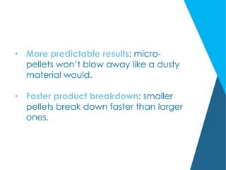 • More predictable results: micro-
pellets won’t blow away like a dusty
material would.
• Faster product breakdown: smaller
pellets break down faster than larger
ones.
 