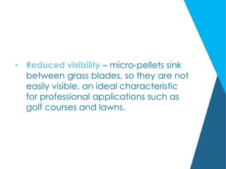 • Reduced visibility – micro-pellets sink
between grass blades, so they are not
easily visible, an ideal characteristic
for professional applications such as
golf courses and lawns.
 