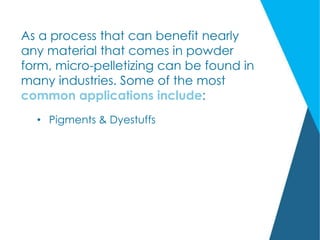 As a process that can benefit nearly
any material that comes in powder
form, micro-pelletizing can be found in
many industries. Some of the most
common applications include:
• Pigments & Dyestuffs
 
