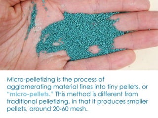 Micro-pelletizing is the process of
agglomerating material fines into tiny pellets, or
“micro-pellets.” This method is different from
traditional pelletizing, in that it produces smaller
pellets, around 20-60 mesh.
 