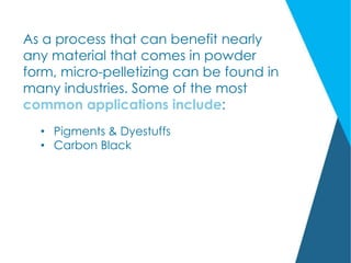 As a process that can benefit nearly
any material that comes in powder
form, micro-pelletizing can be found in
many industries. Some of the most
common applications include:
• Pigments & Dyestuffs
• Carbon Black
 