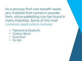 As a process that can benefit nearly
any material that comes in powder
form, micro-pelletizing can be found in
many industries. Some of the most
common applications include:
• Pigments & Dyestuffs
• Carbon Black
• Coal Dust
• Fly Ash
 