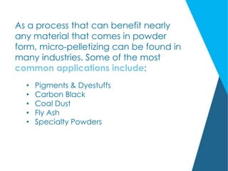 As a process that can benefit nearly
any material that comes in powder
form, micro-pelletizing can be found in
many industries. Some of the most
common applications include:
• Pigments & Dyestuffs
• Carbon Black
• Coal Dust
• Fly Ash
• Specialty Powders
 