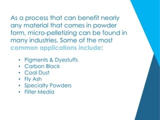 As a process that can benefit nearly
any material that comes in powder
form, micro-pelletizing can be found in
many industries. Some of the most
common applications include:
• Pigments & Dyestuffs
• Carbon Black
• Coal Dust
• Fly Ash
• Specialty Powders
• Filter Media
 