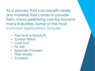As a process that can benefit nearly
any material that comes in powder
form, micro-pelletizing can be found in
many industries. Some of the most
common applications include:
• Pigments & Dyestuffs
• Carbon Black
• Coal Dust
• Fly Ash
• Specialty Powders
• Filter Media
• Catalysts
 