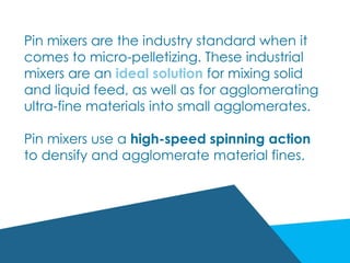 Pin mixers are the industry standard when it
comes to micro-pelletizing. These industrial
mixers are an ideal solution for mixing solid
and liquid feed, as well as for agglomerating
ultra-fine materials into small agglomerates.
Pin mixers use a high-speed spinning action
to densify and agglomerate material fines.
 