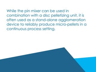 While the pin mixer can be used in
combination with a disc pelletizing unit, it is
often used as a stand-alone agglomeration
device to reliably produce micro-pellets in a
continuous process setting.
 