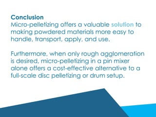 Conclusion
Micro-pelletizing offers a valuable solution to
making powdered materials more easy to
handle, transport, apply, and use.
Furthermore, when only rough agglomeration
is desired, micro-pelletizing in a pin mixer
alone offers a cost-effective alternative to a
full-scale disc pelletizing or drum setup.
 