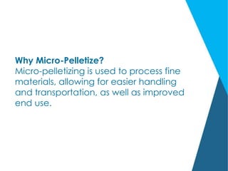 Why Micro-Pelletize?
Micro-pelletizing is used to process fine
materials, allowing for easier handling
and transportation, as well as improved
end use.
 