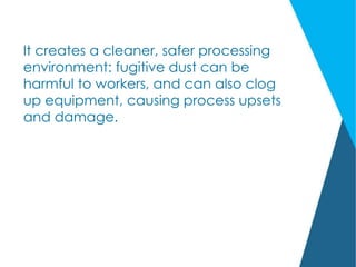 It creates a cleaner, safer processing
environment: fugitive dust can be
harmful to workers, and can also clog
up equipment, causing process upsets
and damage.
 