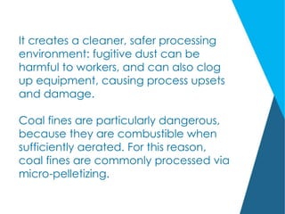 It creates a cleaner, safer processing
environment: fugitive dust can be
harmful to workers, and can also clog
up equipment, causing process upsets
and damage.
Coal fines are particularly dangerous,
because they are combustible when
sufficiently aerated. For this reason,
coal fines are commonly processed via
micro-pelletizing.
 