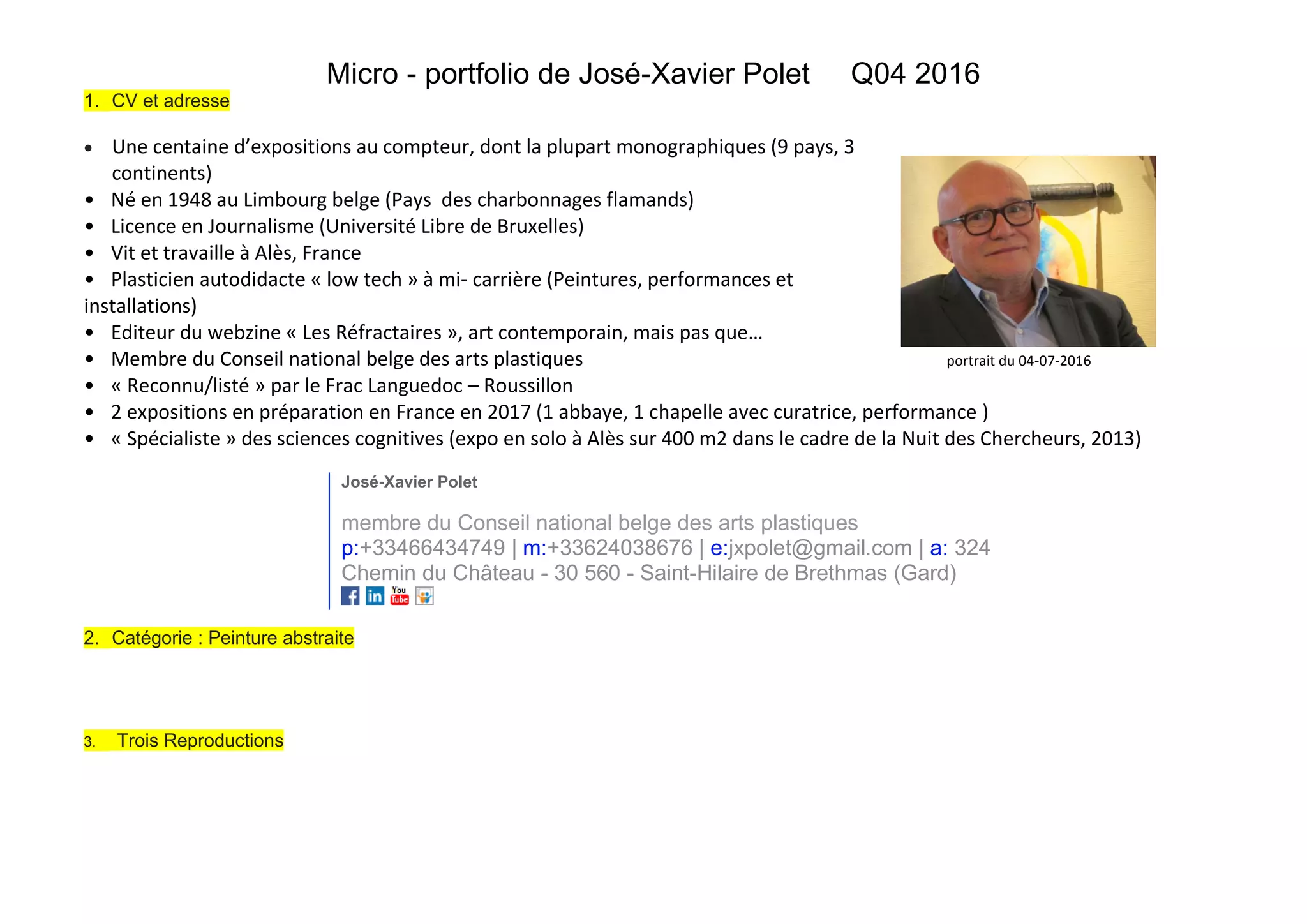 Micro - portfolio de José-Xavier Polet Q04 2016
1. CV et adresse
Une centaine d’expositions au compteur, dont la plupart monographiques (9 pays, 3
continents)
• Né en 1948 au Limbourg belge (Pays des charbonnages flamands)
• Licence en Journalisme (Université Libre de Bruxelles)
• Vit et travaille à Alès, France
• Plasticien autodidacte « low tech » à mi- carrière (Peintures, performances et
installations)
• Editeur du webzine « Les Réfractaires », art contemporain, mais pas que…
• Membre du Conseil national belge des arts plastiques portrait du 04-07-2016
• « Reconnu/listé » par le Frac Languedoc – Roussillon
• 2 expositions en préparation en France en 2017 (1 abbaye, 1 chapelle avec curatrice, performance )
• « Spécialiste » des sciences cognitives (expo en solo à Alès sur 400 m2 dans le cadre de la Nuit des Chercheurs, 2013)
José-Xavier Polet
membre du Conseil national belge des arts plastiques
p:+33466434749 | m:+33624038676 | e:jxpolet@gmail.com | a: 324
Chemin du Château - 30 560 - Saint-Hilaire de Brethmas (Gard)
2. Catégorie : Peinture abstraite
3. Trois Reproductions