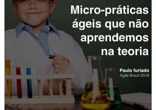 Micro-práticas
ágeis que não
aprendemos
na teoria
Paulo furtado
Agile Brazil 2016
 