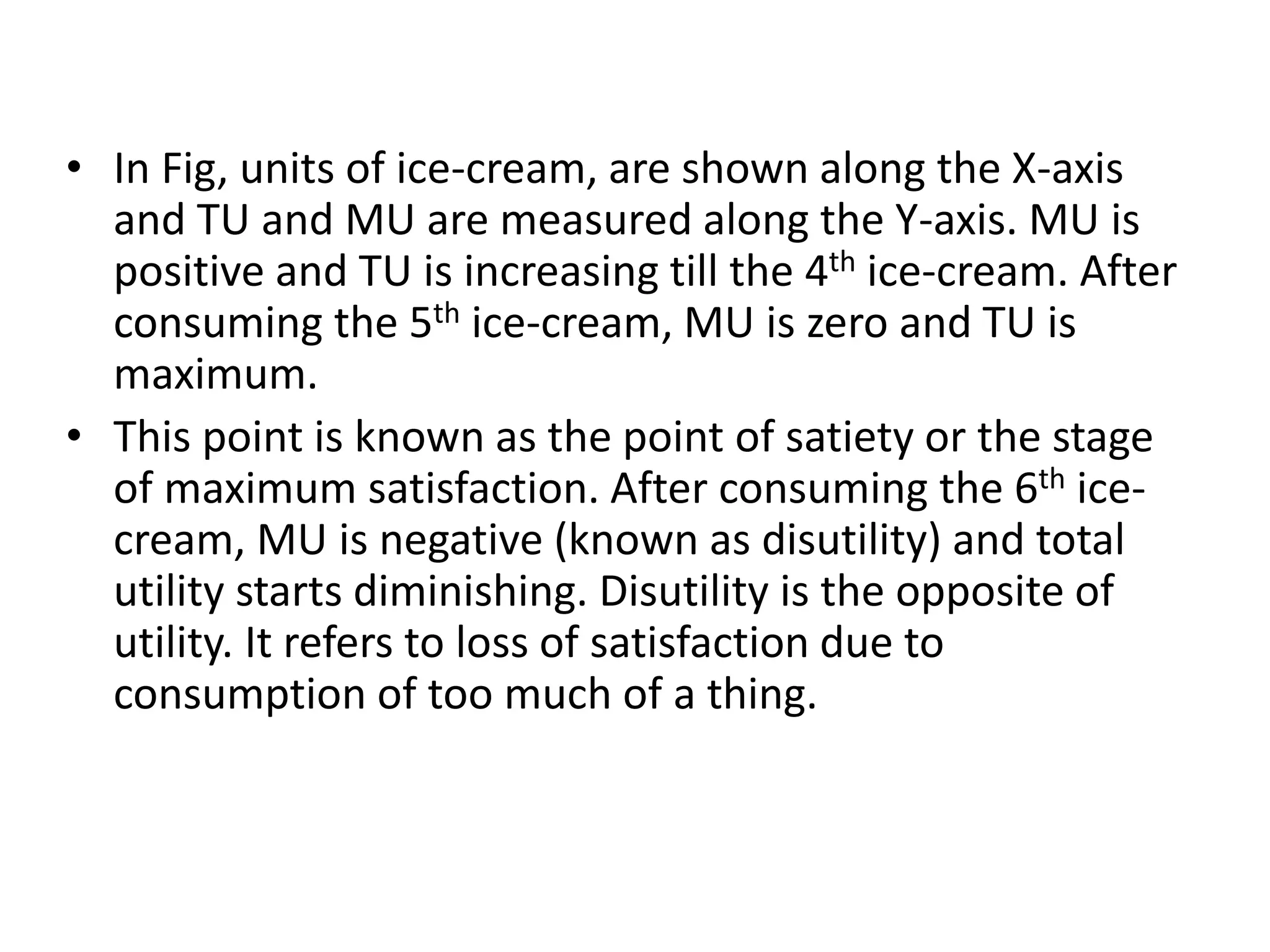 • In Fig, units of ice-cream, are shown along the X-axis
and TU and MU are measured along the Y-axis. MU is
positive and TU is increasing till the 4th ice-cream. After
consuming the 5th ice-cream, MU is zero and TU is
maximum.
• This point is known as the point of satiety or the stage
of maximum satisfaction. After consuming the 6th ice-
cream, MU is negative (known as disutility) and total
utility starts diminishing. Disutility is the opposite of
utility. It refers to loss of satisfaction due to
consumption of too much of a thing.
 