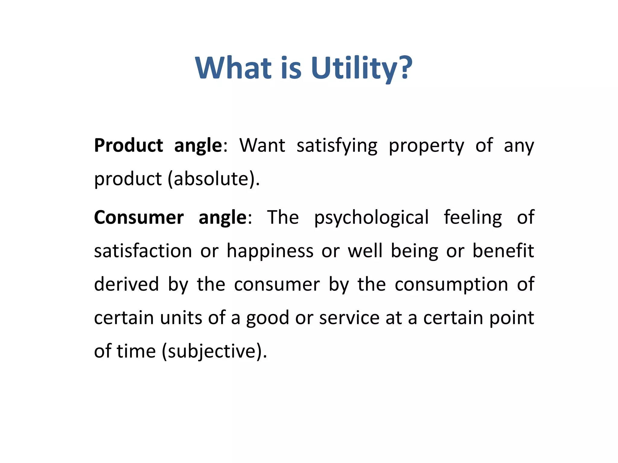 What is Utility?
Product angle: Want satisfying property of any
product (absolute).
Consumer angle: The psychological feeling of
satisfaction or happiness or well being or benefit
derived by the consumer by the consumption of
certain units of a good or service at a certain point
of time (subjective).
 