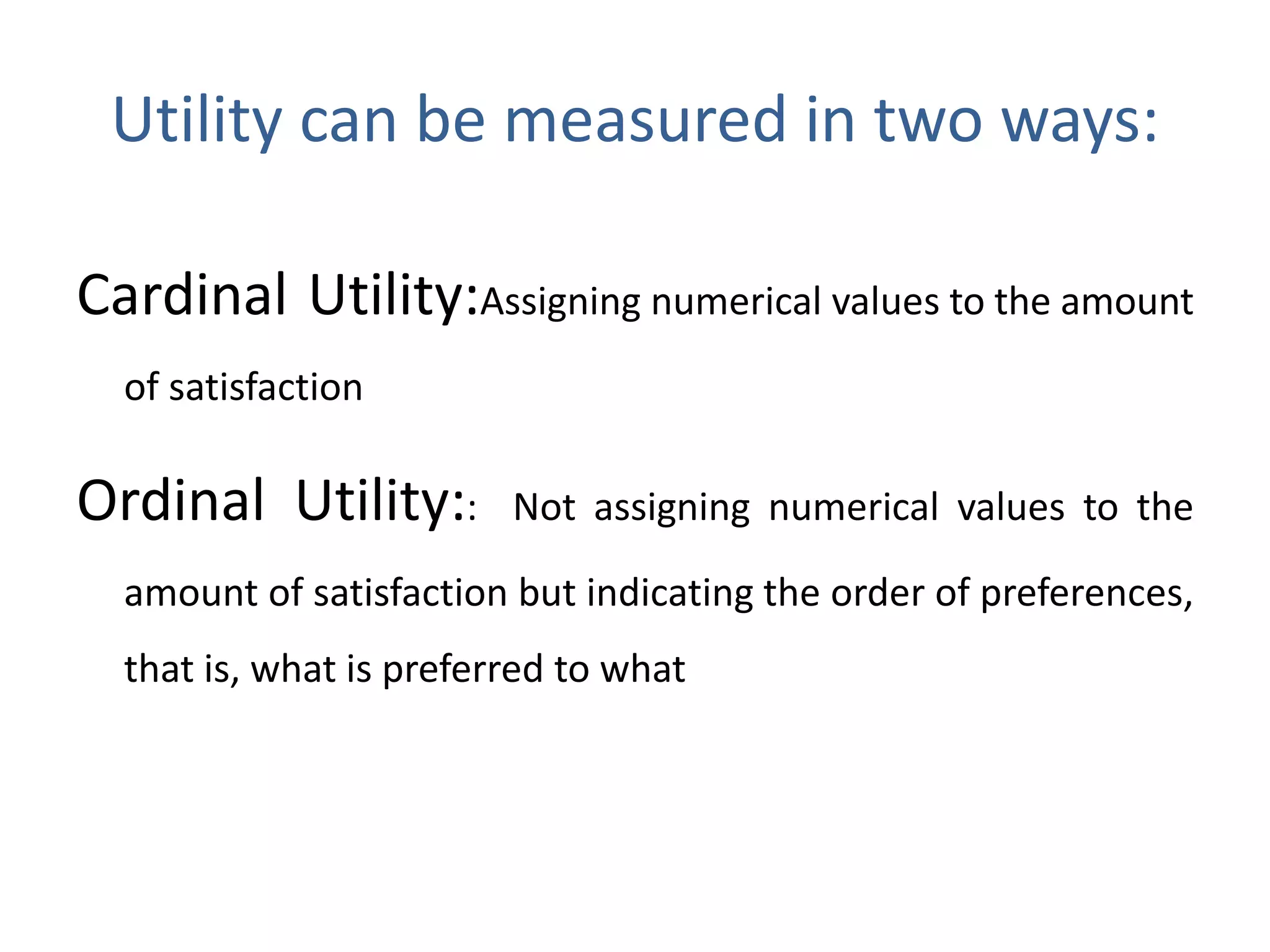 Utility can be measured in two ways:
Cardinal Utility:Assigning numerical values to the amount
of satisfaction
Ordinal Utility:: Not assigning numerical values to the
amount of satisfaction but indicating the order of preferences,
that is, what is preferred to what
 