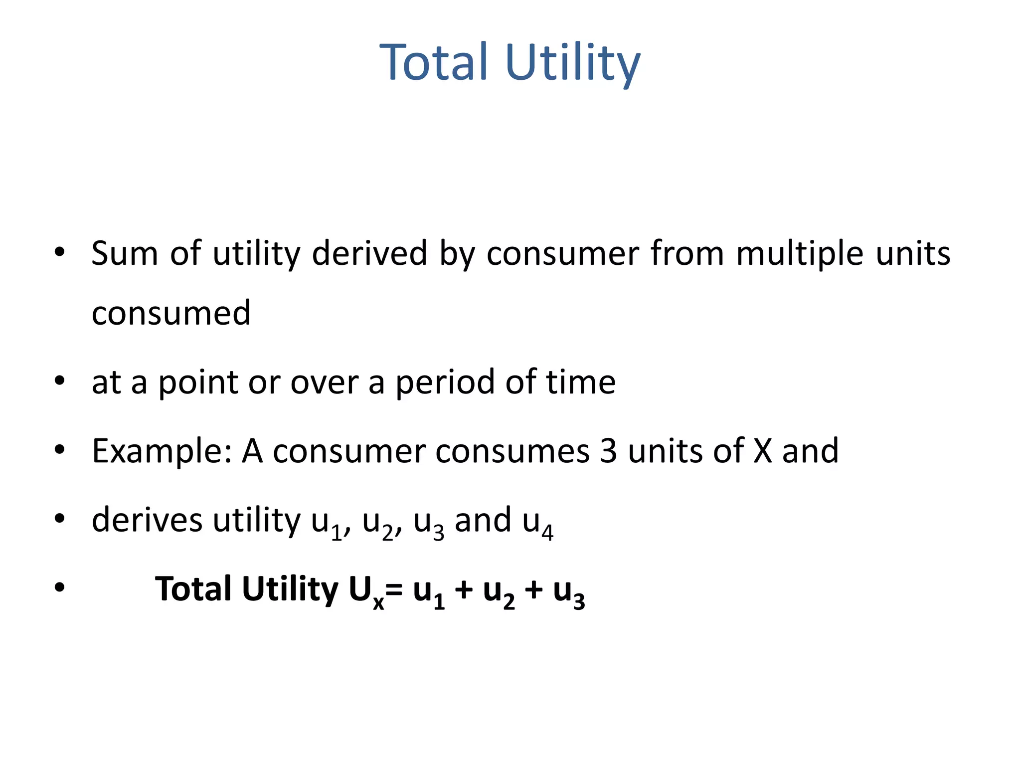 Total Utility
• Sum of utility derived by consumer from multiple units
consumed
• at a point or over a period of time
• Example: A consumer consumes 3 units of X and
• derives utility u1, u2, u3 and u4
• Total Utility Ux= u1 + u2 + u3
 