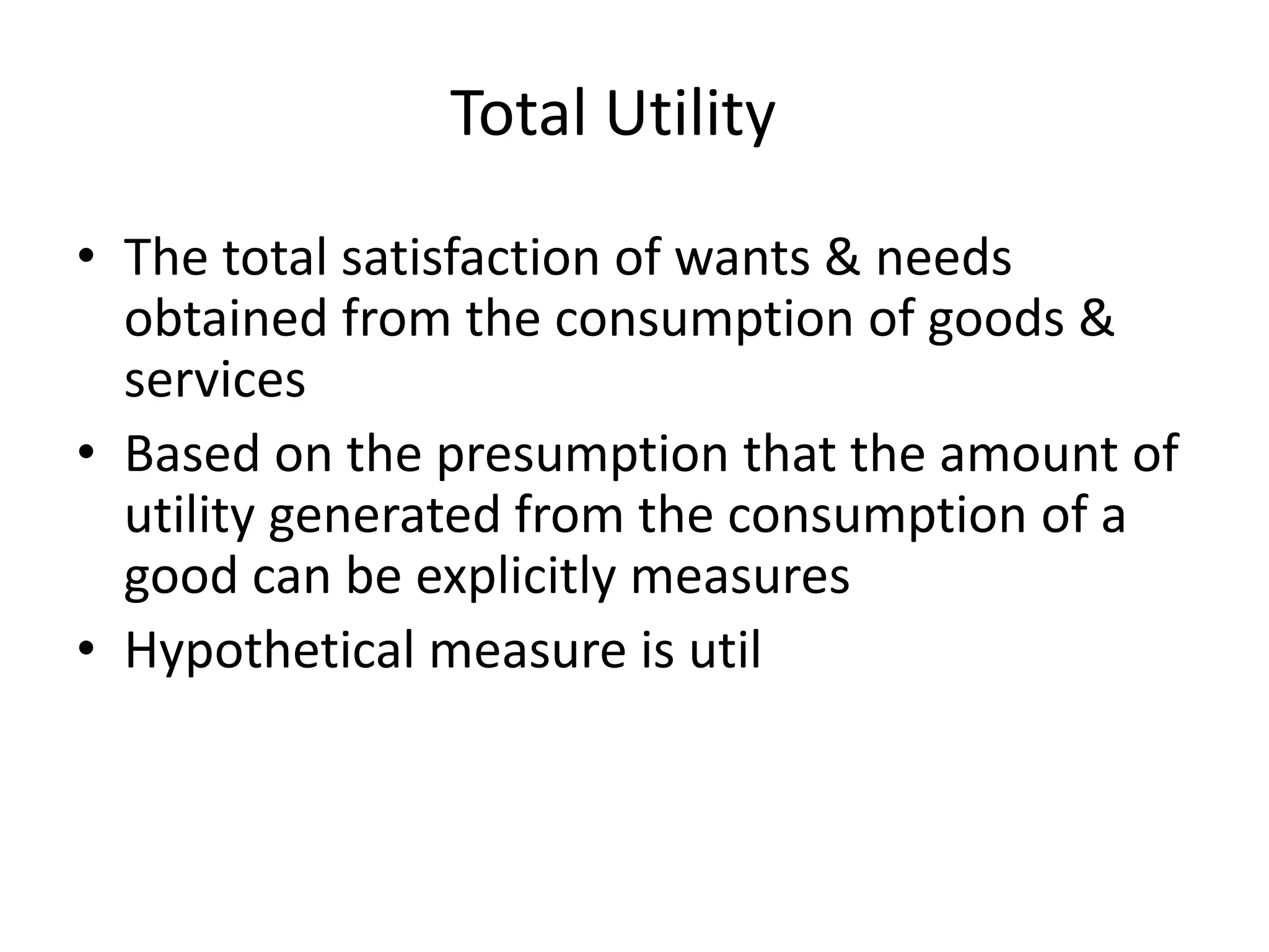 Total Utility
• The total satisfaction of wants & needs
obtained from the consumption of goods &
services
• Based on the presumption that the amount of
utility generated from the consumption of a
good can be explicitly measures
• Hypothetical measure is util
 