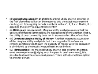• (i) Cardinal Measurement of Utility: Marginal utility analysis assumes in
the first place that utility can be measured and the exact measurement
can be given by assigning definite numbers such as 1, 2, 3, etc. That is, it is
assumed that utility is a quantifiable entity.
• (ii) Utilities are Independent: Marginal utility analysis assumes that the
utilities of different commodities are independent of one another. That is,
the utility of one commodity does not in any way affect that of another.
• (iii) Constant Marginal Utility of Money: Another important assumption
of the marginal utility analysis is that the marginal utility of money
remains constant even though the quantity of money with the consumer
is diminished by the successive purchases made by him.
• (iv) Introspection: The Marginal Utility analysis also assumes that from
one’s own experience (judging what happens in one’s own mind), it is
possible to draw inference about person. This is self-observation applied
to another person.
 