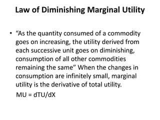 Law of Diminishing Marginal Utility
• “As the quantity consumed of a commodity
goes on increasing, the utility derived from
each successive unit goes on diminishing,
consumption of all other commodities
remaining the same” When the changes in
consumption are infinitely small, marginal
utility is the derivative of total utility.
MU = dTU/dX
 