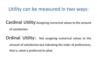 Utility can be measured in two ways:
Cardinal Utility:Assigning numerical values to the amount
of satisfaction
Ordinal Utility:: Not assigning numerical values to the
amount of satisfaction but indicating the order of preferences,
that is, what is preferred to what
 