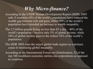Why Micro-finance? According to the UNDP Human Development Report (HDR) 2005 only 9 countries (4% of the world’s population) have reduced the wealth gap between rich and poor, whilst 80% of the world’s population have recorded an increase in wealth inequality. 