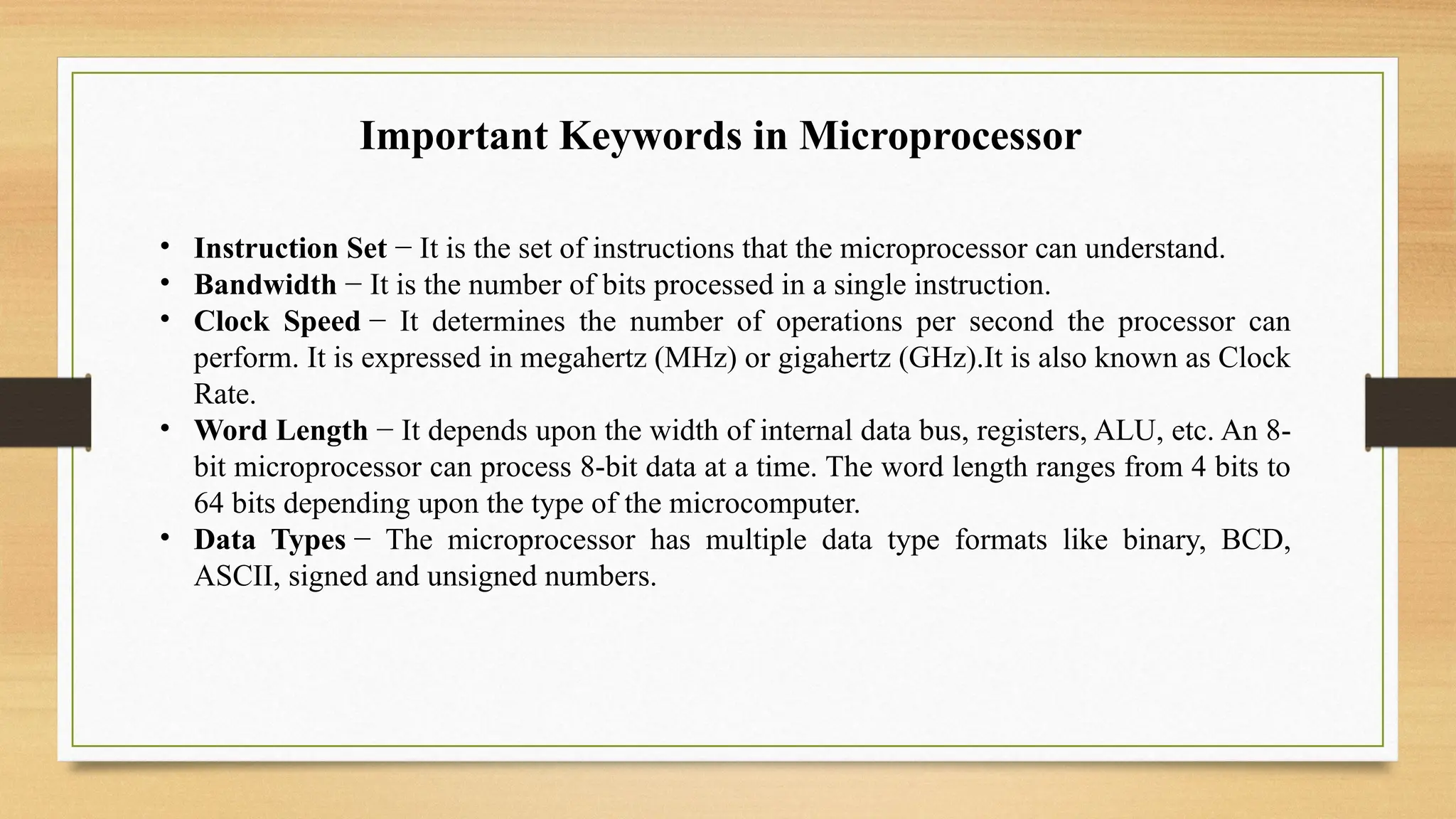 • Instruction Set − It is the set of instructions that the microprocessor can understand.
• Bandwidth − It is the number of bits processed in a single instruction.
• Clock Speed − It determines the number of operations per second the processor can
perform. It is expressed in megahertz (MHz) or gigahertz (GHz).It is also known as Clock
Rate.
• Word Length − It depends upon the width of internal data bus, registers, ALU, etc. An 8-
bit microprocessor can process 8-bit data at a time. The word length ranges from 4 bits to
64 bits depending upon the type of the microcomputer.
• Data Types − The microprocessor has multiple data type formats like binary, BCD,
ASCII, signed and unsigned numbers.
Important Keywords in Microprocessor
 